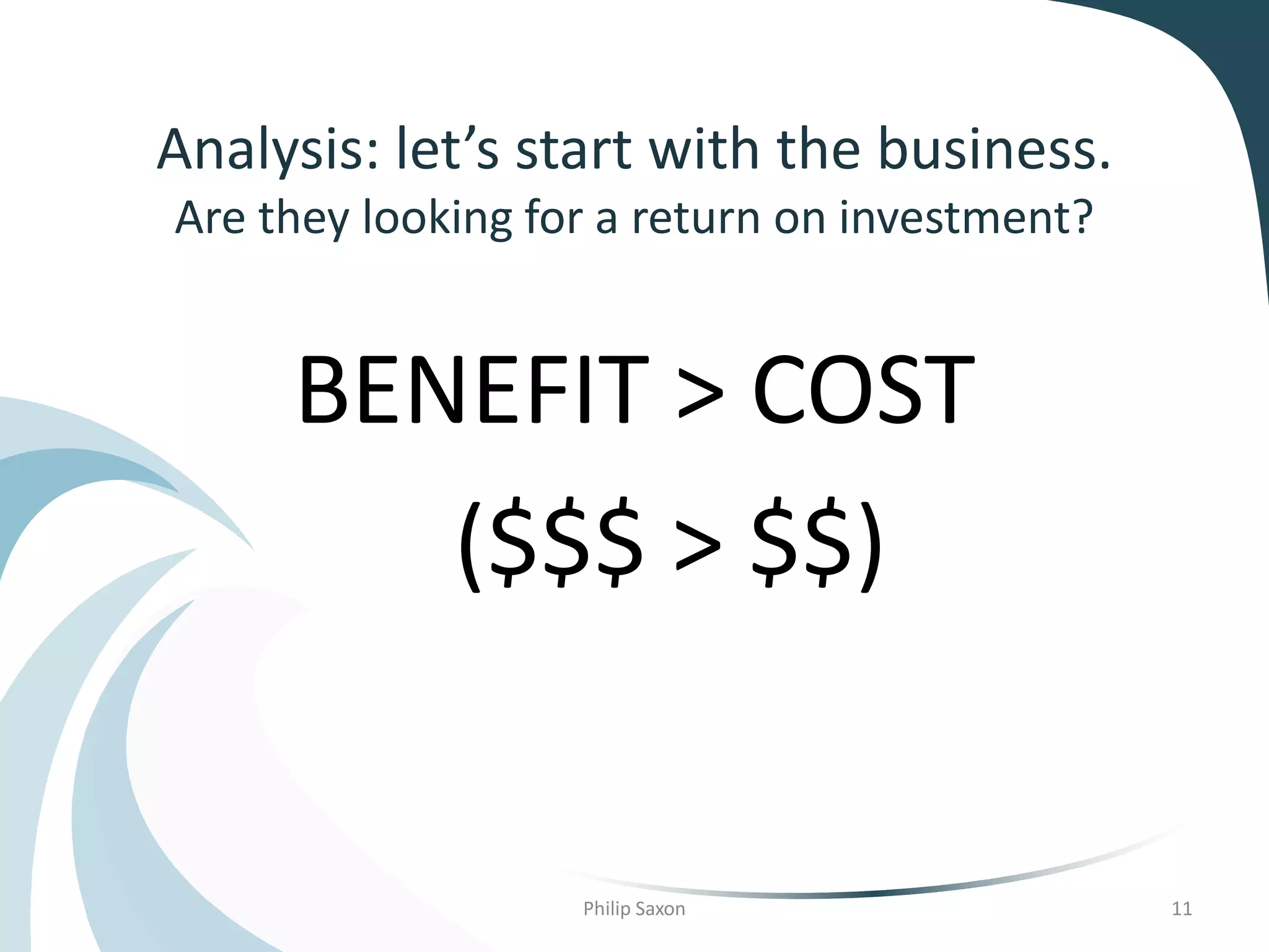 Analysis: let’s start with the business.
Are they looking for a return on investment?
Philip Saxon 11
BENEFIT > COST
($$$ > $$)
 