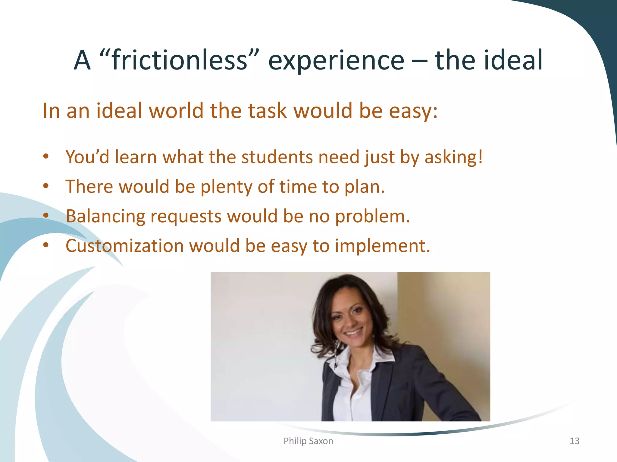 A “frictionless” experience – the ideal
In an ideal world the task would be easy:
• You’d learn what the students need just by asking!
• There would be plenty of time to plan.
• Balancing requests would be no problem.
• Customization would be easy to implement.
Philip Saxon 13
 