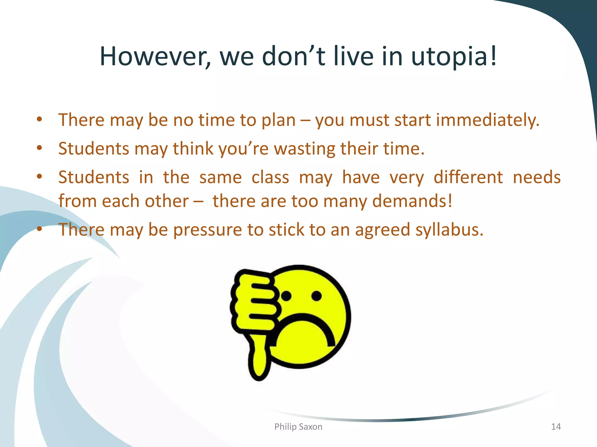 However, we don’t live in utopia!
• There may be no time to plan – you must start immediately.
• Students may think you’re wasting their time.
• Students in the same class may have very different needs
from each other – there are too many demands!
• There may be pressure to stick to an agreed syllabus.
Philip Saxon 14
 