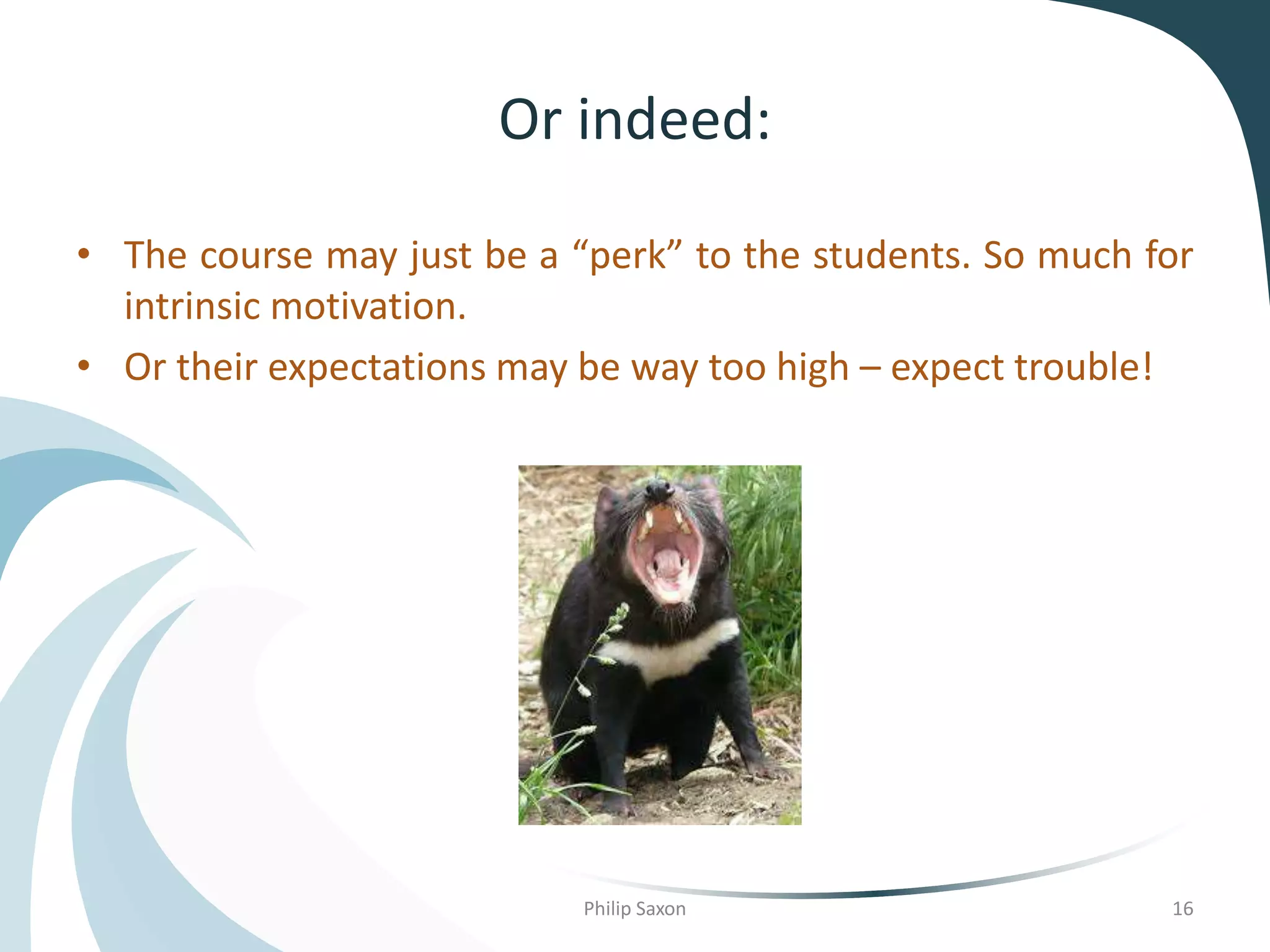Or indeed:
• The course may just be a “perk” to the students. So much for
intrinsic motivation.
• Or their expectations may be way too high – expect trouble!
Philip Saxon 16
 