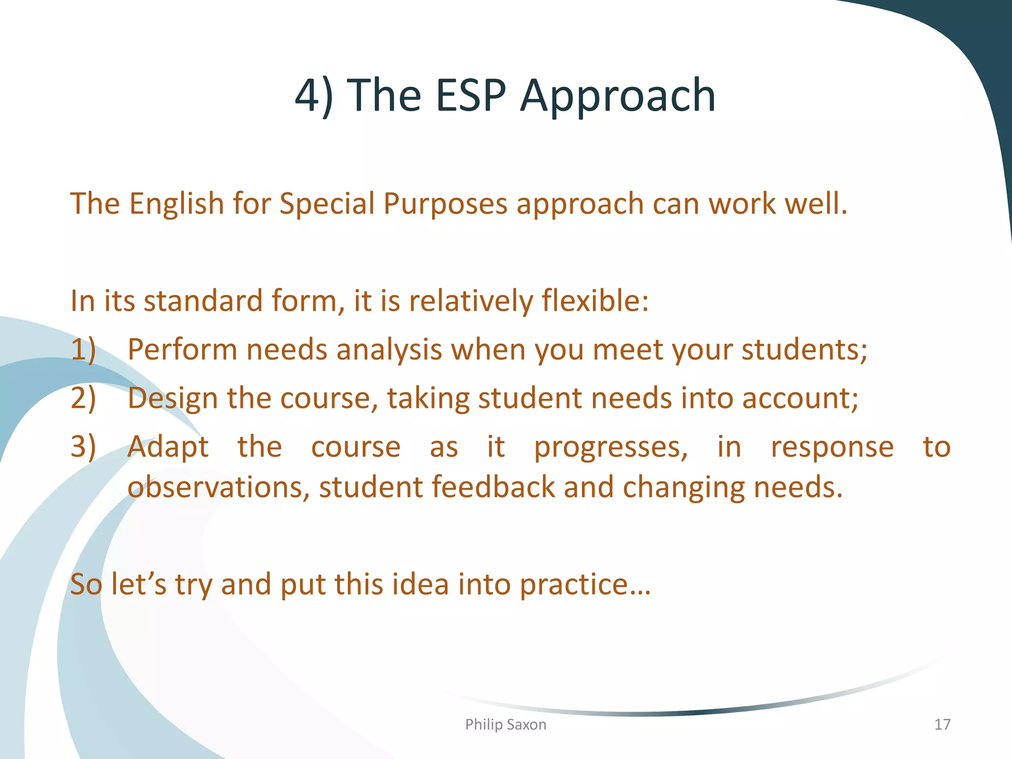 4) The ESP Approach
The English for Special Purposes approach can work well.
In its standard form, it is relatively flexible:
1) Perform needs analysis when you meet your students;
2) Design the course, taking student needs into account;
3) Adapt the course as it progresses, in response to
observations, student feedback and changing needs.
So let’s try and put this idea into practice…
Philip Saxon 17
 