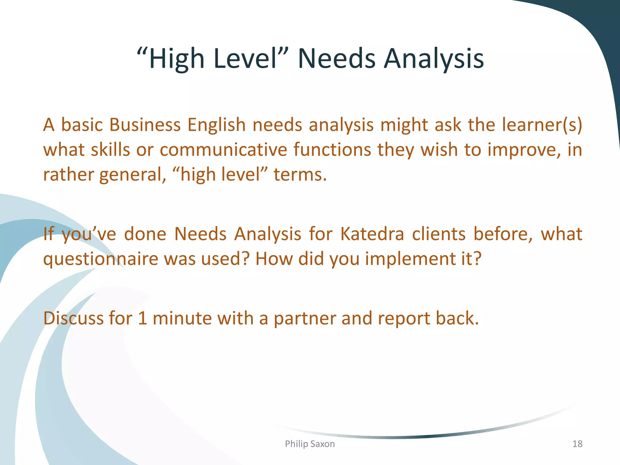 “High Level” Needs Analysis
A basic Business English needs analysis might ask the learner(s)
what skills or communicative functions they wish to improve, in
rather general, “high level” terms.
If you’ve done Needs Analysis for Katedra clients before, what
questionnaire was used? How did you implement it?
Discuss for 1 minute with a partner and report back.
Philip Saxon 18
 