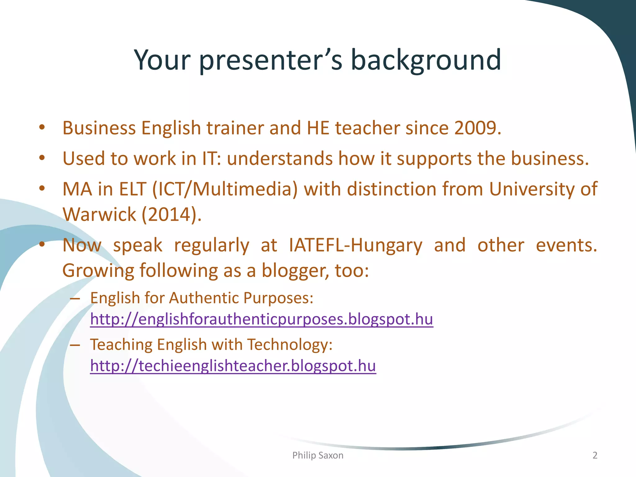 Your presenter’s background
• Business English trainer and HE teacher since 2009.
• Used to work in IT: understands how it supports the business.
• MA in ELT (ICT/Multimedia) with distinction from University of
Warwick (2014).
• Now speak regularly at IATEFL-Hungary and other events.
Growing following as a blogger, too:
– English for Authentic Purposes:
http://englishforauthenticpurposes.blogspot.hu
– Teaching English with Technology:
http://techieenglishteacher.blogspot.hu
Philip Saxon 2
 