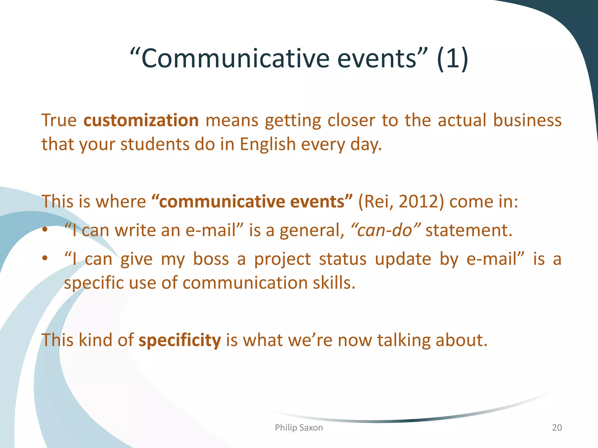 “Communicative events” (1)
True customization means getting closer to the actual business
that your students do in English every day.
This is where “communicative events” (Rei, 2012) come in:
• “I can write an e-mail” is a general, “can-do” statement.
• “I can give my boss a project status update by e-mail” is a
specific use of communication skills.
This kind of specificity is what we’re now talking about.
Philip Saxon 20
 