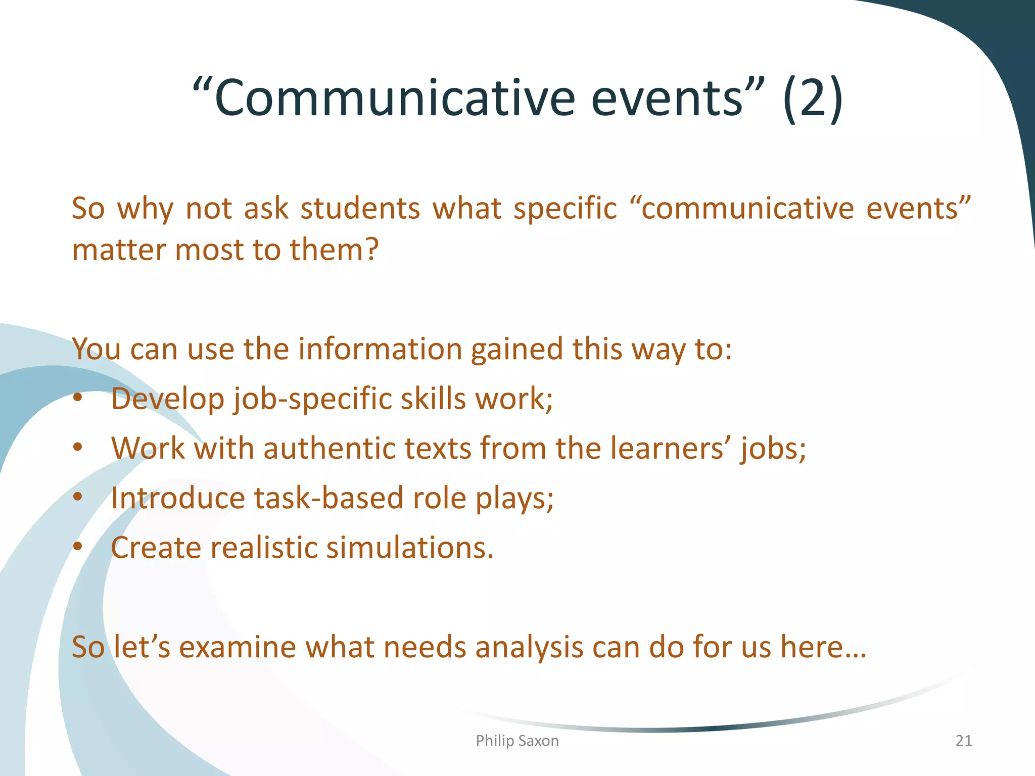 “Communicative events” (2)
So why not ask students what specific “communicative events”
matter most to them?
You can use the information gained this way to:
• Develop job-specific skills work;
• Work with authentic texts from the learners’ jobs;
• Introduce task-based role plays;
• Create realistic simulations.
So let’s examine what needs analysis can do for us here…
Philip Saxon 21
 