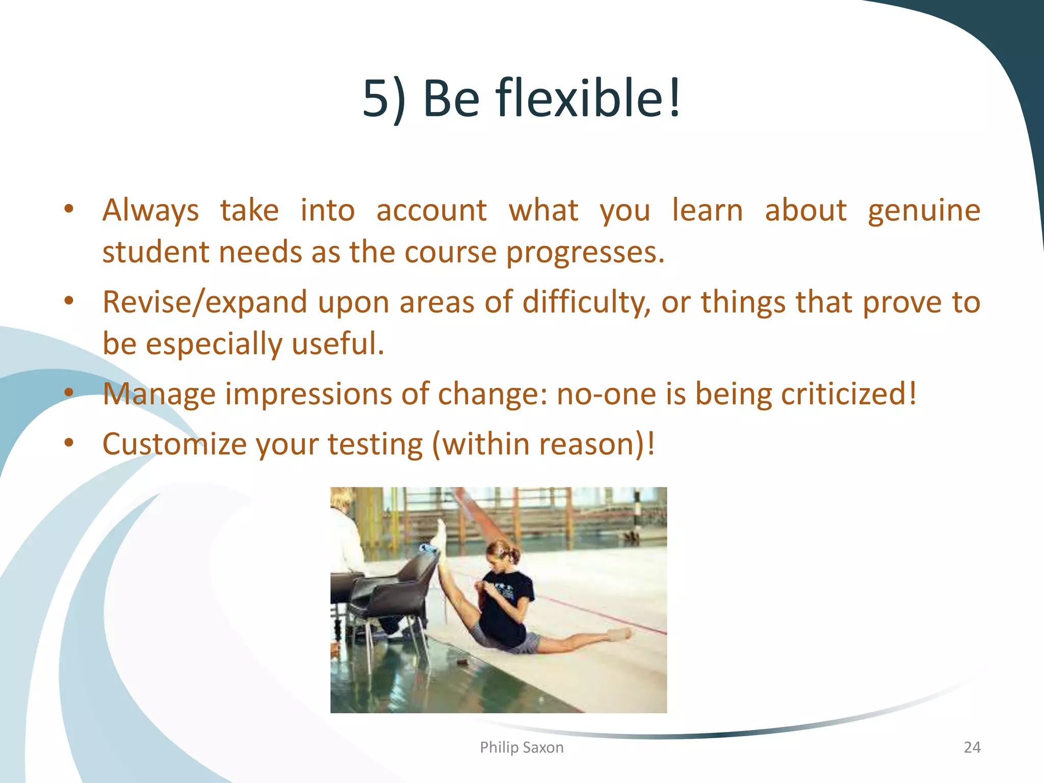5) Be flexible!
• Always take into account what you learn about genuine
student needs as the course progresses.
• Revise/expand upon areas of difficulty, or things that prove to
be especially useful.
• Manage impressions of change: no-one is being criticized!
• Customize your testing (within reason)!
Philip Saxon 24
 