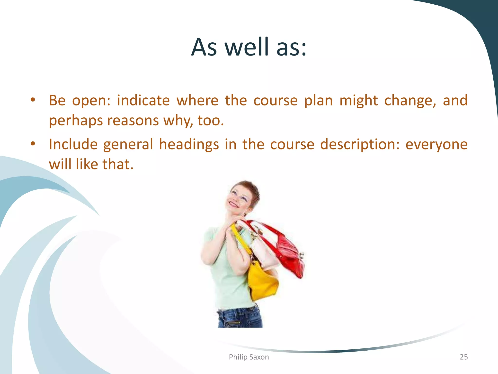 As well as:
• Be open: indicate where the course plan might change, and
perhaps reasons why, too.
• Include general headings in the course description: everyone
will like that.
Philip Saxon 25
 