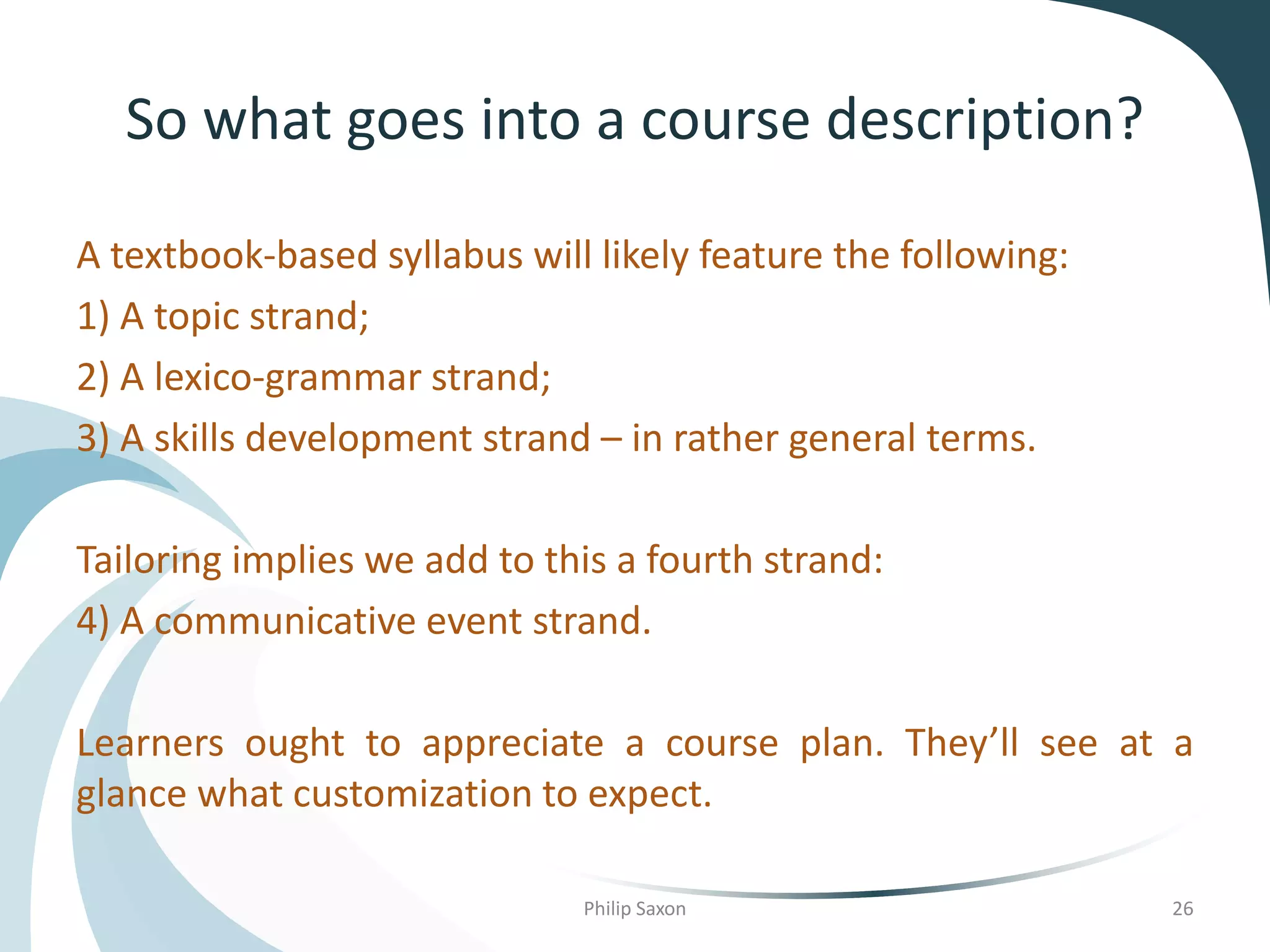 So what goes into a course description?
A textbook-based syllabus will likely feature the following:
1) A topic strand;
2) A lexico-grammar strand;
3) A skills development strand – in rather general terms.
Tailoring implies we add to this a fourth strand:
4) A communicative event strand.
Learners ought to appreciate a course plan. They’ll see at a
glance what customization to expect.
Philip Saxon 26
 
