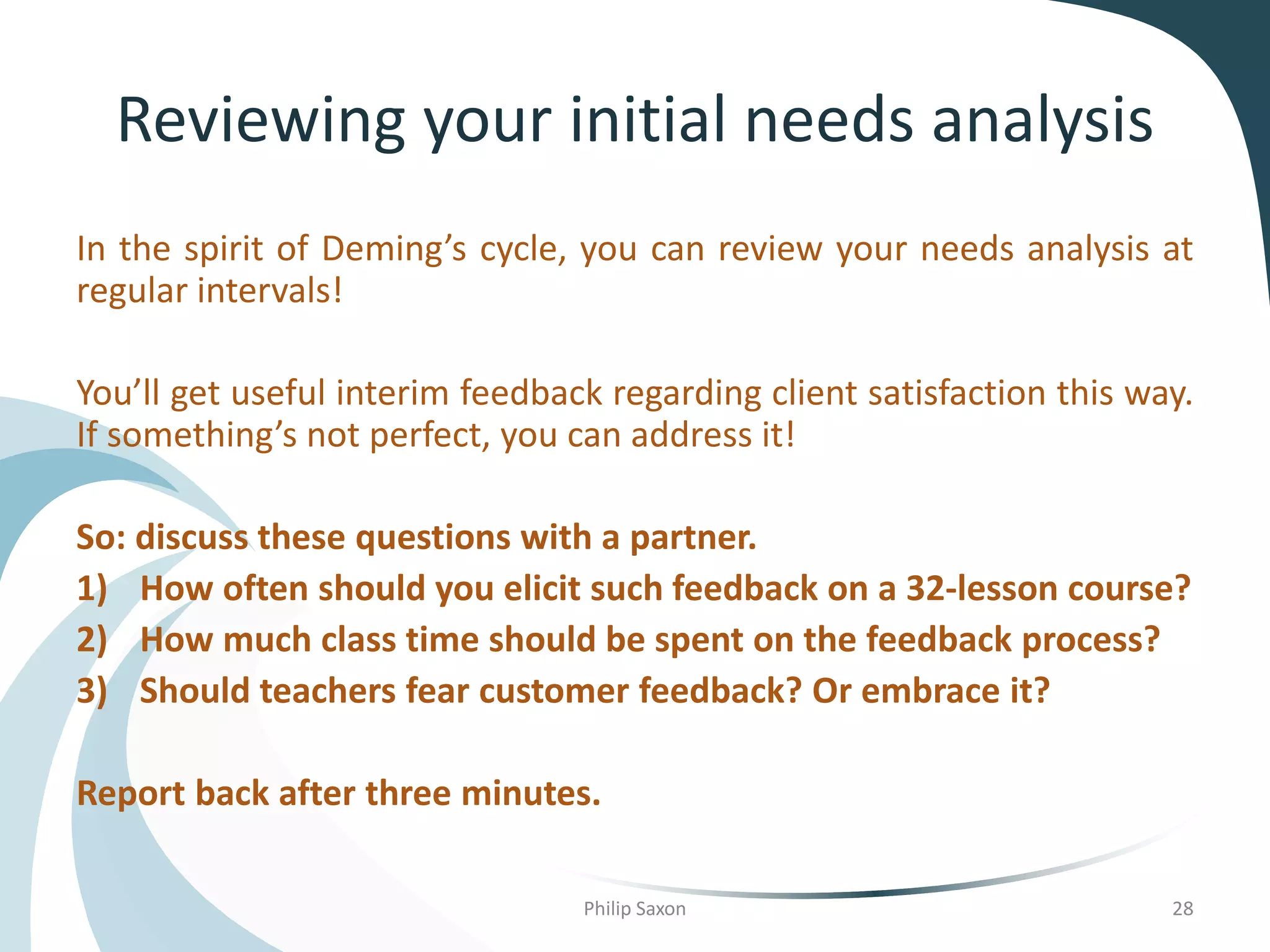 Reviewing your initial needs analysis
In the spirit of Deming’s cycle, you can review your needs analysis at
regular intervals!
You’ll get useful interim feedback regarding client satisfaction this way.
If something’s not perfect, you can address it!
So: discuss these questions with a partner.
1) How often should you elicit such feedback on a 32-lesson course?
2) How much class time should be spent on the feedback process?
3) Should teachers fear customer feedback? Or embrace it?
Report back after three minutes.
Philip Saxon 28
 
