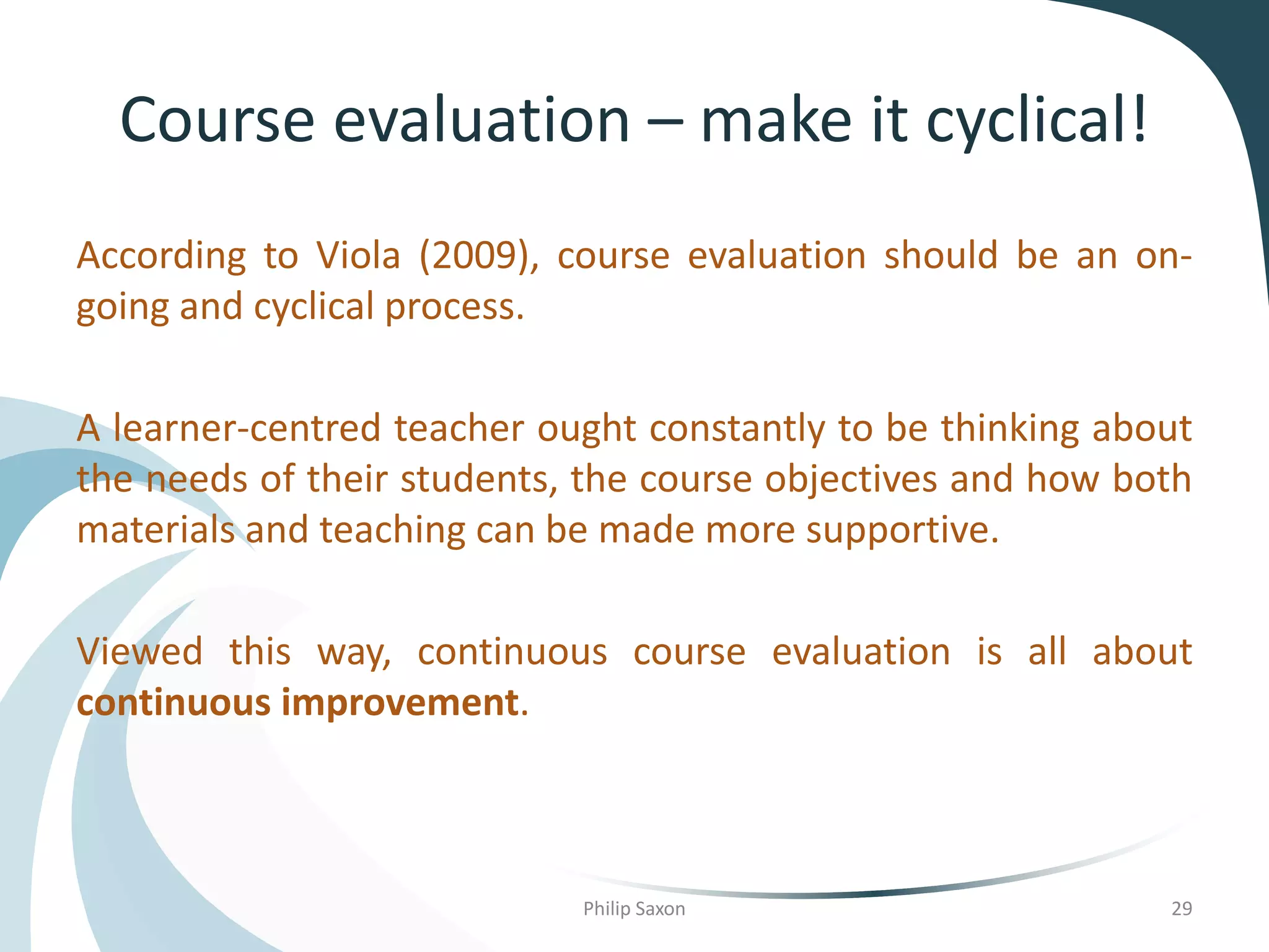 Course evaluation – make it cyclical!
According to Viola (2009), course evaluation should be an on-
going and cyclical process.
A learner-centred teacher ought constantly to be thinking about
the needs of their students, the course objectives and how both
materials and teaching can be made more supportive.
Viewed this way, continuous course evaluation is all about
continuous improvement.
Philip Saxon 29
 