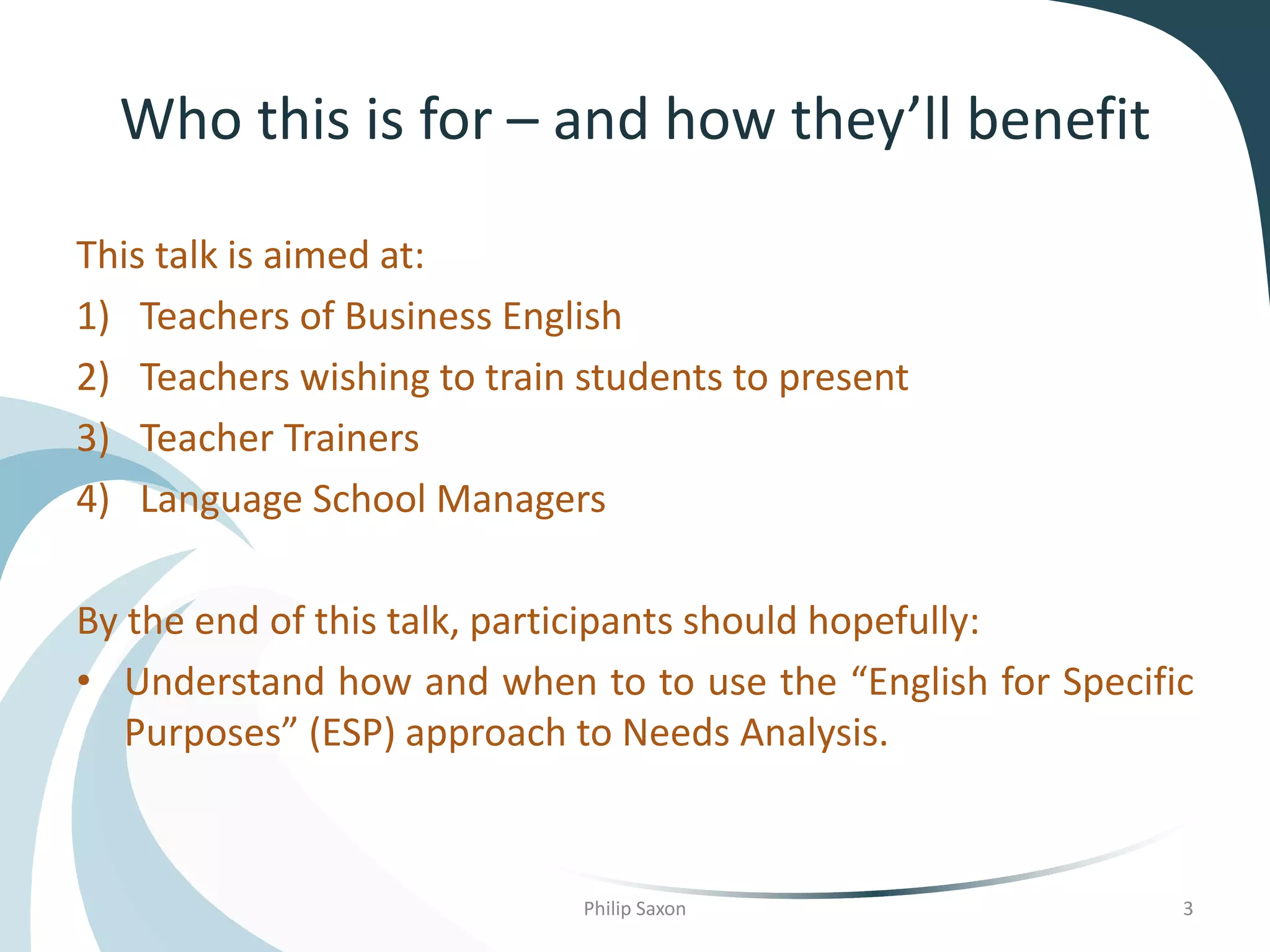 Who this is for – and how they’ll benefit
This talk is aimed at:
1) Teachers of Business English
2) Teachers wishing to train students to present
3) Teacher Trainers
4) Language School Managers
By the end of this talk, participants should hopefully:
• Understand how and when to to use the “English for Specific
Purposes” (ESP) approach to Needs Analysis.
Philip Saxon 3
 