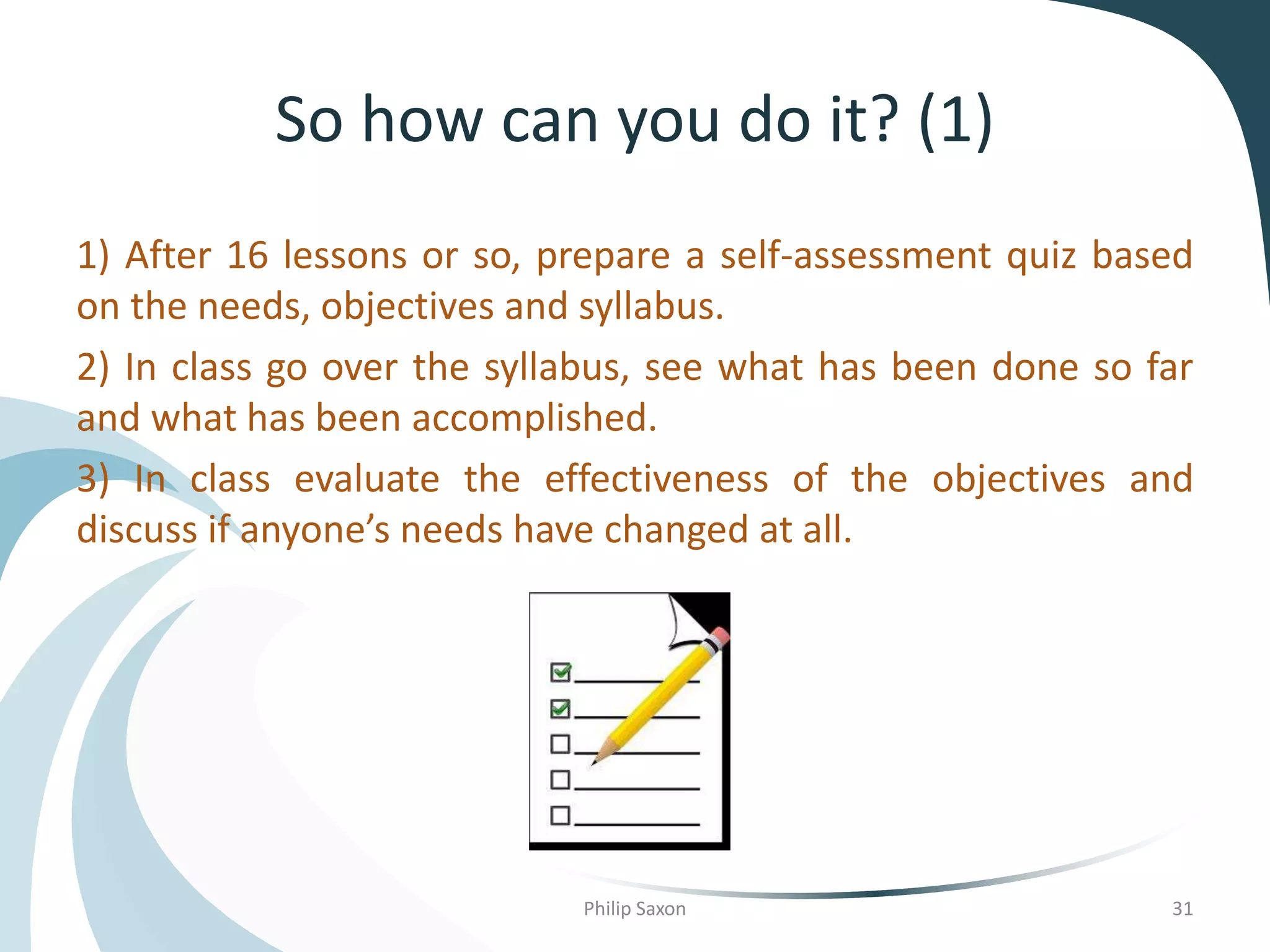 So how can you do it? (1)
1) After 16 lessons or so, prepare a self-assessment quiz based
on the needs, objectives and syllabus.
2) In class go over the syllabus, see what has been done so far
and what has been accomplished.
3) In class evaluate the effectiveness of the objectives and
discuss if anyone’s needs have changed at all.
Philip Saxon 31
 