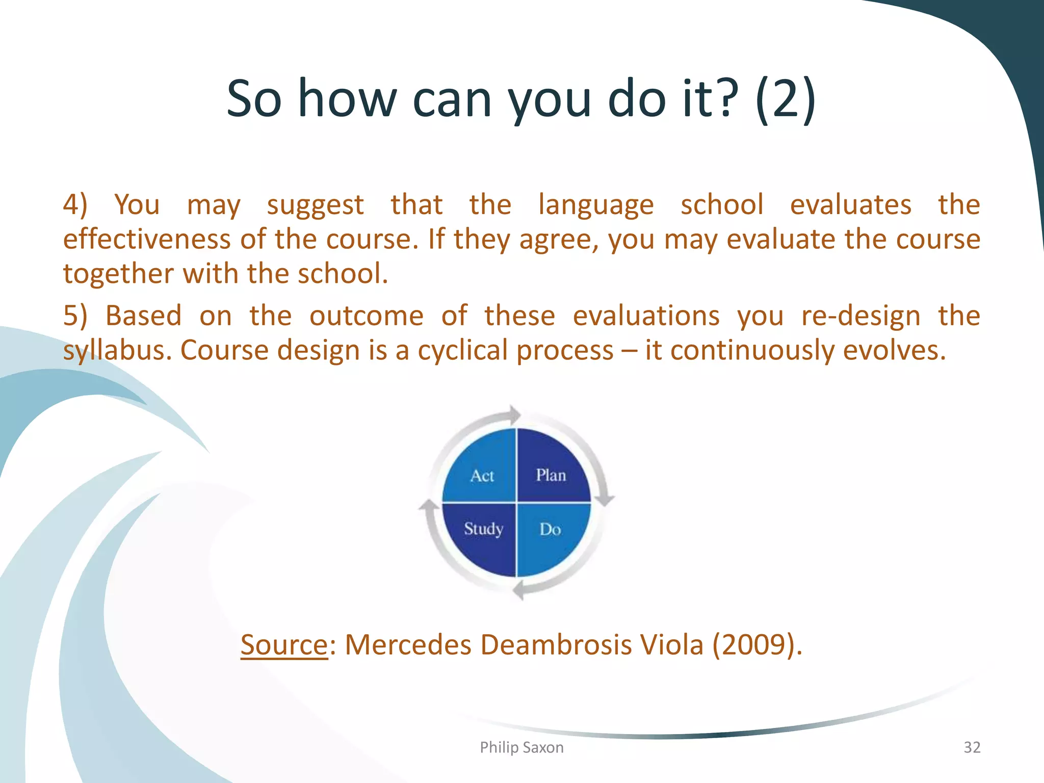 So how can you do it? (2)
4) You may suggest that the language school evaluates the
effectiveness of the course. If they agree, you may evaluate the course
together with the school.
5) Based on the outcome of these evaluations you re-design the
syllabus. Course design is a cyclical process – it continuously evolves.
Source: Mercedes Deambrosis Viola (2009).
Philip Saxon 32
 