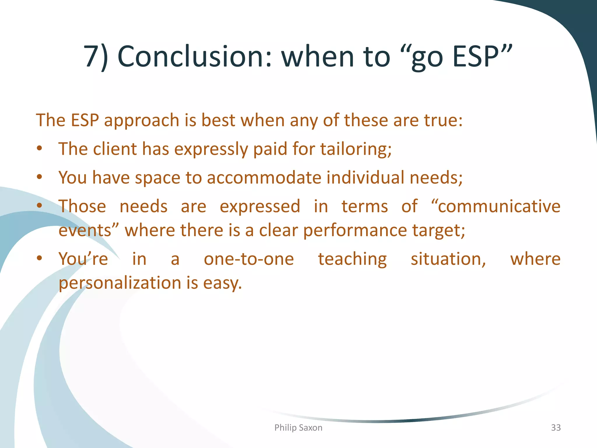 7) Conclusion: when to “go ESP”
The ESP approach is best when any of these are true:
• The client has expressly paid for tailoring;
• You have space to accommodate individual needs;
• Those needs are expressed in terms of “communicative
events” where there is a clear performance target;
• You’re in a one-to-one teaching situation, where
personalization is easy.
Philip Saxon 33
 
