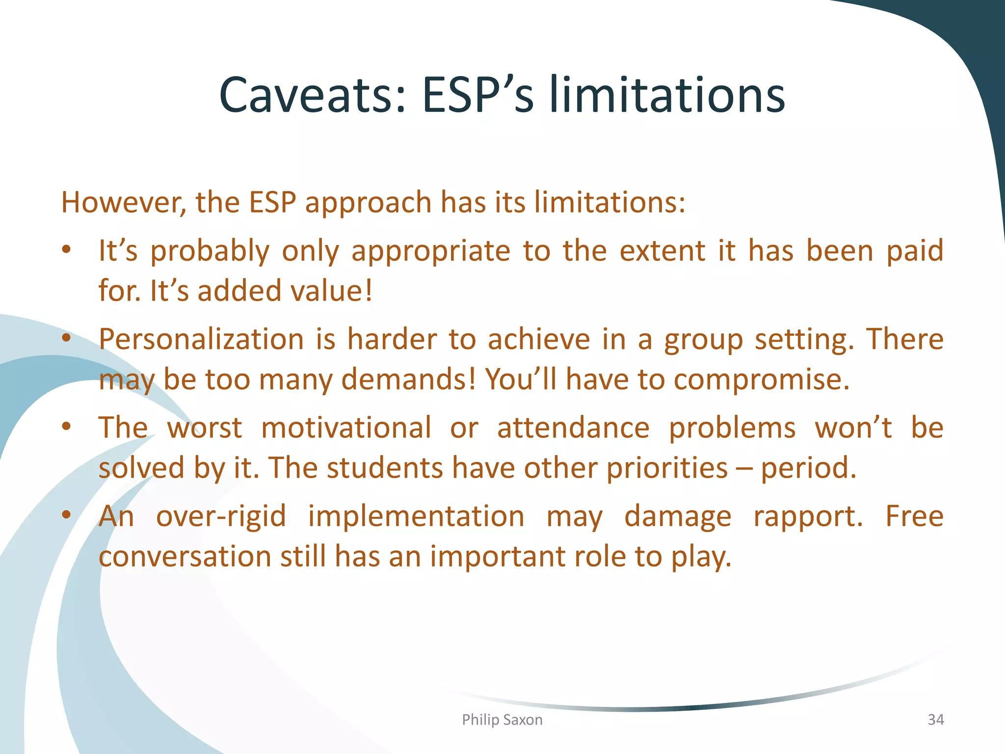 Caveats: ESP’s limitations
However, the ESP approach has its limitations:
• It’s probably only appropriate to the extent it has been paid
for. It’s added value!
• Personalization is harder to achieve in a group setting. There
may be too many demands! You’ll have to compromise.
• The worst motivational or attendance problems won’t be
solved by it. The students have other priorities – period.
• An over-rigid implementation may damage rapport. Free
conversation still has an important role to play.
Philip Saxon 34
 