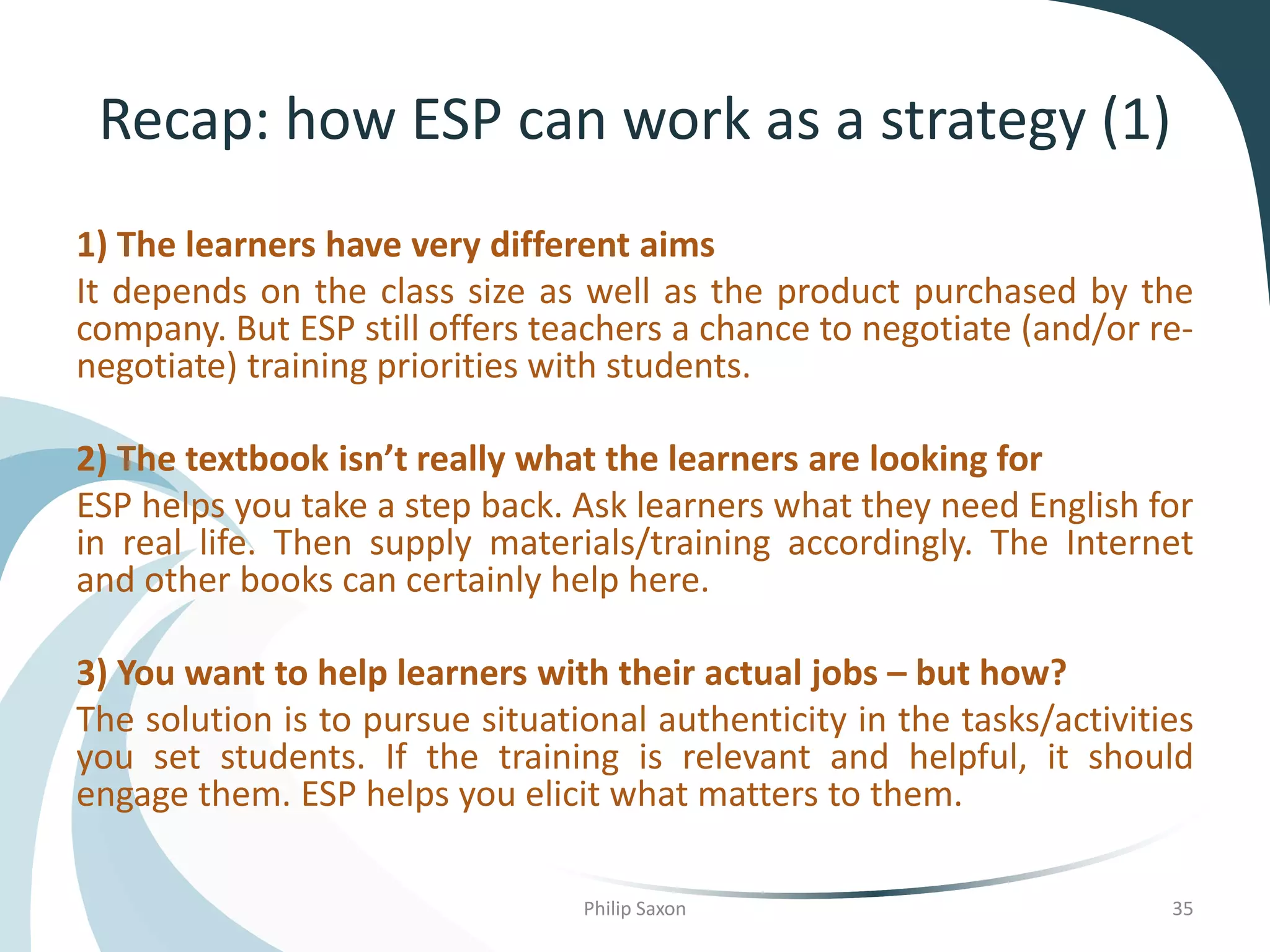Recap: how ESP can work as a strategy (1)
1) The learners have very different aims
It depends on the class size as well as the product purchased by the
company. But ESP still offers teachers a chance to negotiate (and/or re-
negotiate) training priorities with students.
2) The textbook isn’t really what the learners are looking for
ESP helps you take a step back. Ask learners what they need English for
in real life. Then supply materials/training accordingly. The Internet
and other books can certainly help here.
3) You want to help learners with their actual jobs – but how?
The solution is to pursue situational authenticity in the tasks/activities
you set students. If the training is relevant and helpful, it should
engage them. ESP helps you elicit what matters to them.
Philip Saxon 35
 