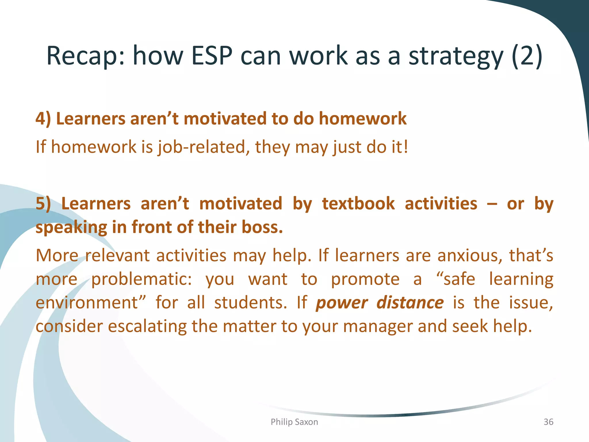 Recap: how ESP can work as a strategy (2)
4) Learners aren’t motivated to do homework
If homework is job-related, they may just do it!
5) Learners aren’t motivated by textbook activities – or by
speaking in front of their boss.
More relevant activities may help. If learners are anxious, that’s
more problematic: you want to promote a “safe learning
environment” for all students. If power distance is the issue,
consider escalating the matter to your manager and seek help.
Philip Saxon 36
 