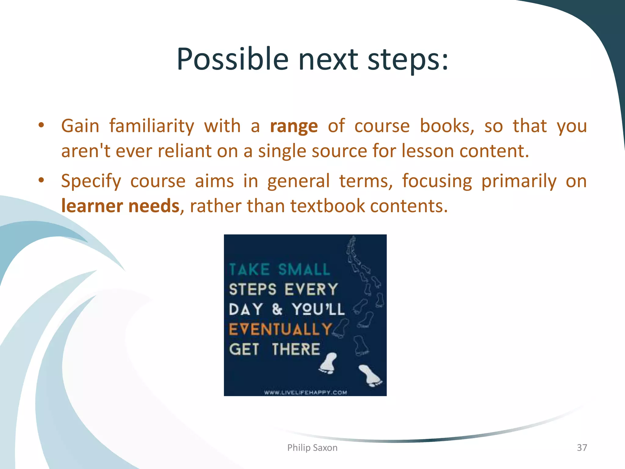 Possible next steps:
• Gain familiarity with a range of course books, so that you
aren't ever reliant on a single source for lesson content.
• Specify course aims in general terms, focusing primarily on
learner needs, rather than textbook contents.
Philip Saxon 37
 