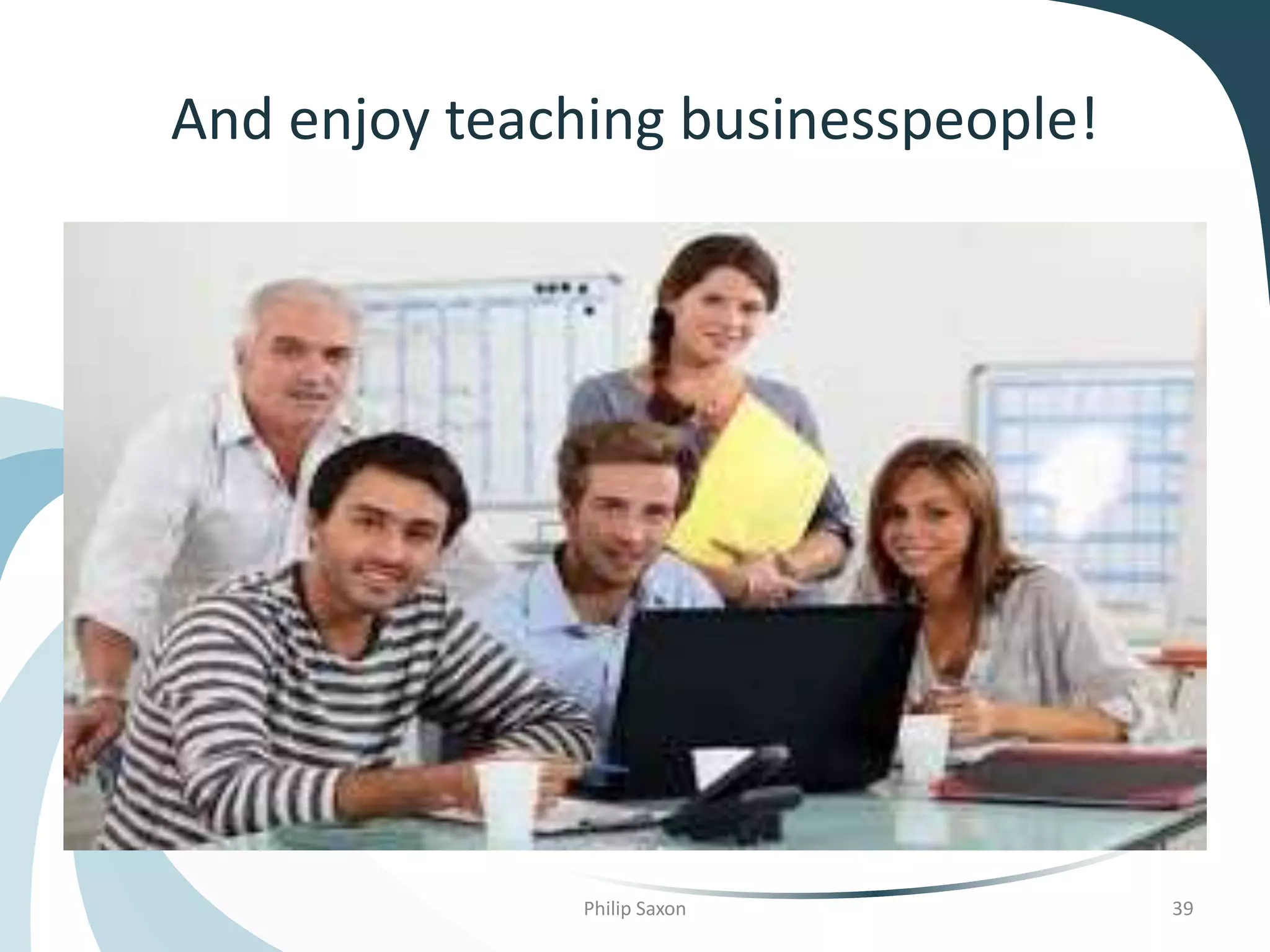 And enjoy teaching businesspeople!
Philip Saxon 39
 