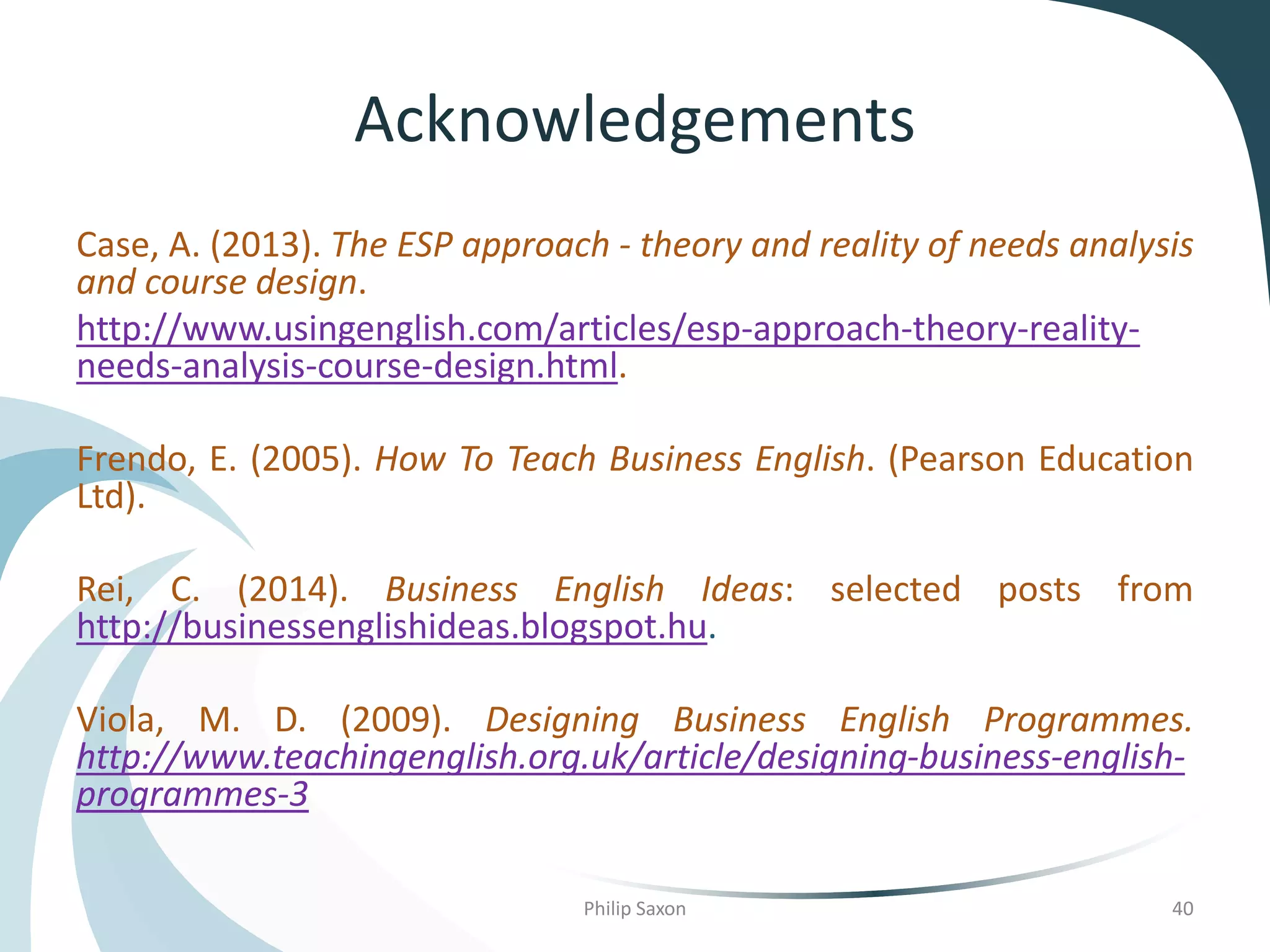 Acknowledgements
Case, A. (2013). The ESP approach - theory and reality of needs analysis
and course design.
http://www.usingenglish.com/articles/esp-approach-theory-reality-
needs-analysis-course-design.html.
Frendo, E. (2005). How To Teach Business English. (Pearson Education
Ltd).
Rei, C. (2014). Business English Ideas: selected posts from
http://businessenglishideas.blogspot.hu.
Viola, M. D. (2009). Designing Business English Programmes.
http://www.teachingenglish.org.uk/article/designing-business-english-
programmes-3
Philip Saxon 40
 