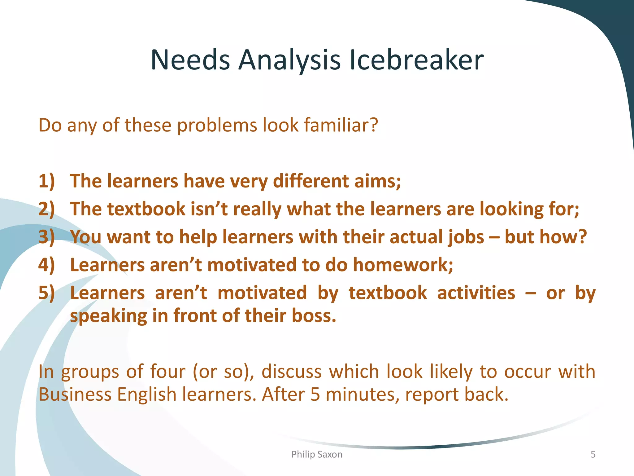 Needs Analysis Icebreaker
Do any of these problems look familiar?
1) The learners have very different aims;
2) The textbook isn’t really what the learners are looking for;
3) You want to help learners with their actual jobs – but how?
4) Learners aren’t motivated to do homework;
5) Learners aren’t motivated by textbook activities – or by
speaking in front of their boss.
In groups of four (or so), discuss which look likely to occur with
Business English learners. After 5 minutes, report back.
Philip Saxon 5
 