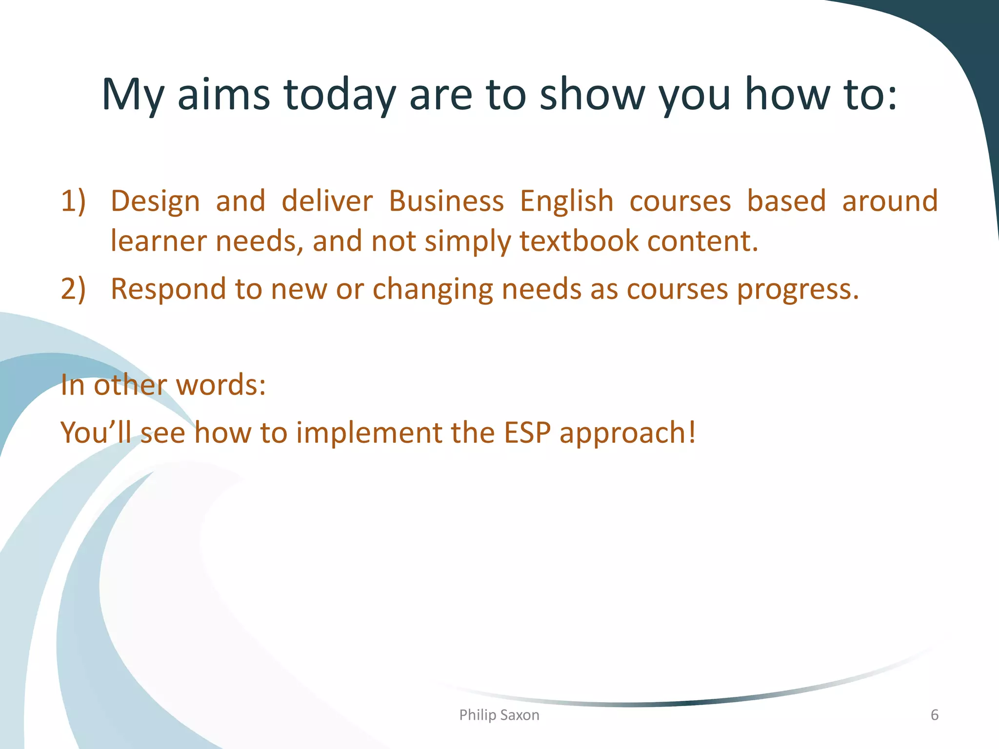 My aims today are to show you how to:
1) Design and deliver Business English courses based around
learner needs, and not simply textbook content.
2) Respond to new or changing needs as courses progress.
In other words:
You’ll see how to implement the ESP approach!
Philip Saxon 6
 