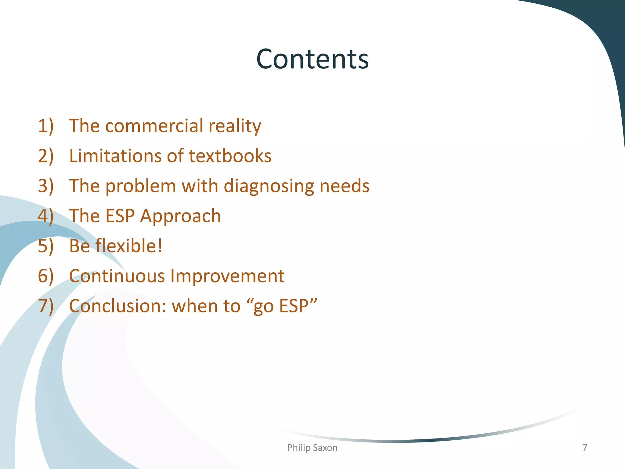 Contents
1) The commercial reality
2) Limitations of textbooks
3) The problem with diagnosing needs
4) The ESP Approach
5) Be flexible!
6) Continuous Improvement
7) Conclusion: when to “go ESP”
Philip Saxon 7
 