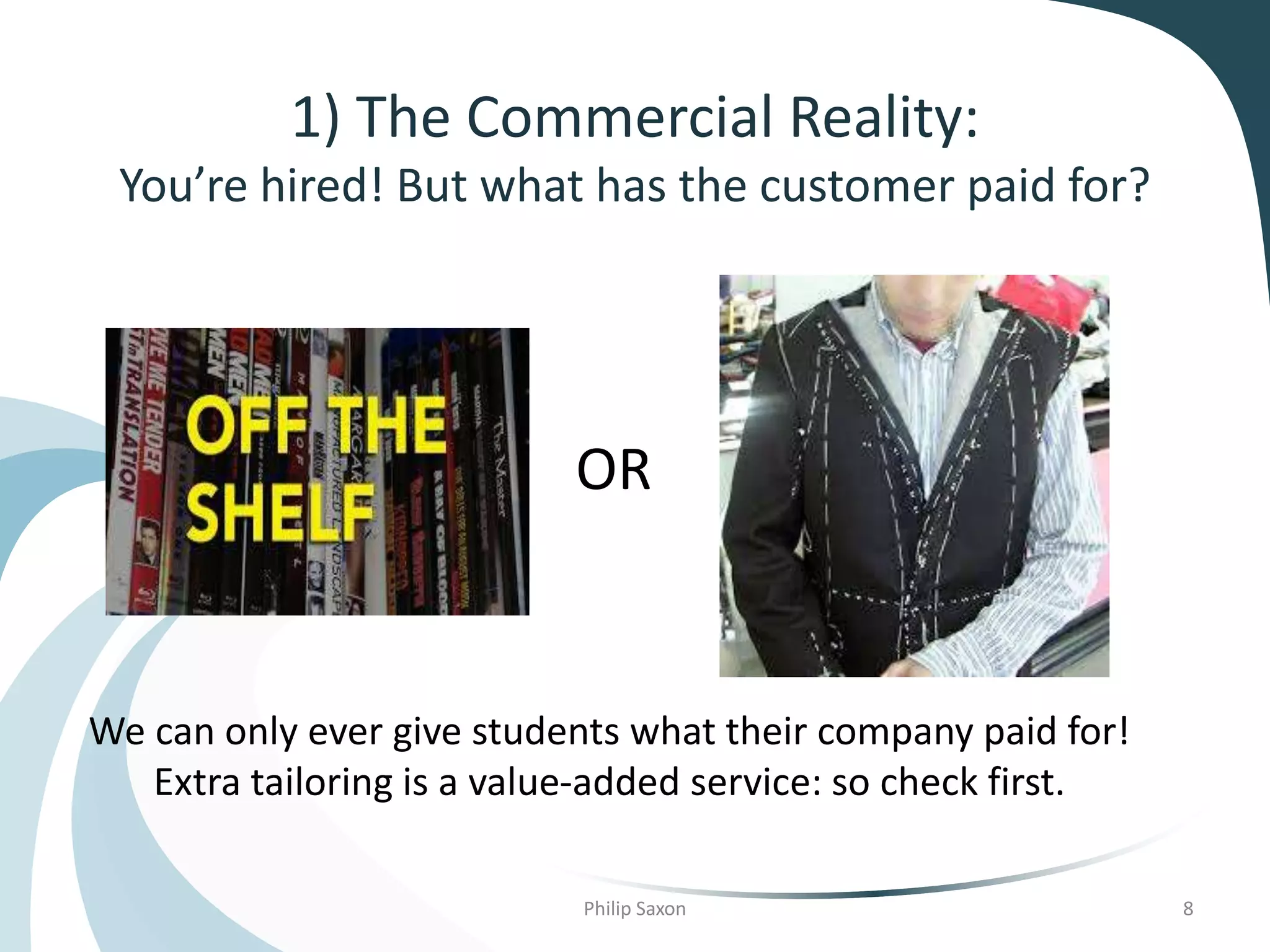 1) The Commercial Reality:
You’re hired! But what has the customer paid for?
Philip Saxon 8
OR
We can only ever give students what their company paid for!
Extra tailoring is a value-added service: so check first.
 