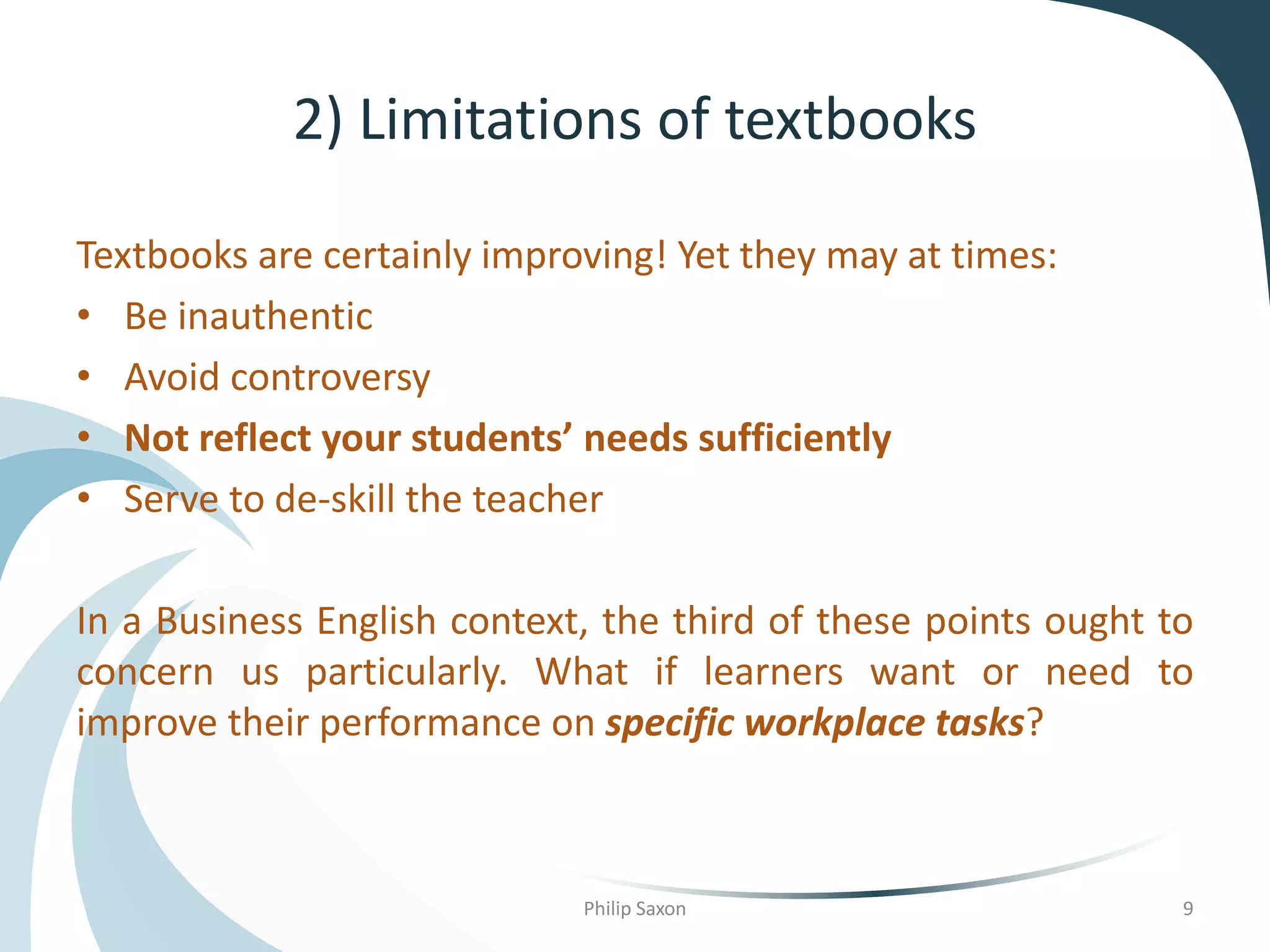 2) Limitations of textbooks
Textbooks are certainly improving! Yet they may at times:
• Be inauthentic
• Avoid controversy
• Not reflect your students’ needs sufficiently
• Serve to de-skill the teacher
In a Business English context, the third of these points ought to
concern us particularly. What if learners want or need to
improve their performance on specific workplace tasks?
Philip Saxon 9
 