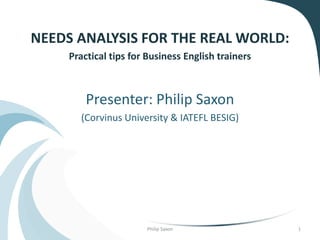 NEEDS ANALYSIS FOR THE REAL WORLD:
Practical tips for Business English trainers
Presenter: Philip Saxon
(Corvinus University & IATEFL BESIG)
Philip Saxon 1
 
