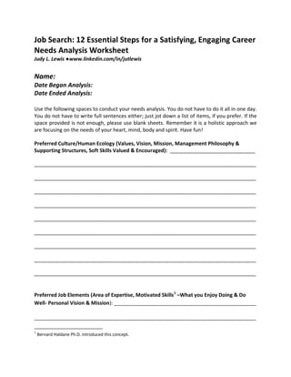 Job Search: 12 Essential Steps for a Satisfying, Engaging Career
Needs Analysis Worksheet
Judy L. Lewis ●www.linkedin.com/in/jutlewis


Name:
Date Began Analysis:
Date Ended Analysis:

Use the following spaces to conduct your needs analysis. You do not have to do it all in one day.
You do not have to write full sentences either; just jot down a list of items, if you prefer. If the
space provided is not enough, please use blank sheets. Remember it is a holistic approach we
are focusing on the needs of your heart, mind, body and spirit. Have fun!

Preferred Culture/Human Ecology (Values, Vision, Mission, Management Philosophy &
Supporting Structures, Soft Skills Valued & Encouraged): ______________________________

______________________________________________________________________________

______________________________________________________________________________

______________________________________________________________________________

______________________________________________________________________________

______________________________________________________________________________

______________________________________________________________________________

______________________________________________________________________________

______________________________________________________________________________

______________________________________________________________________________


Preferred Job Elements (Area of Expertise, Motivated Skills1 –What you Enjoy Doing & Do
Well- Personal Vision & Mission): __________________________________________________

______________________________________________________________________________

1
    Bernard Haldane Ph.D. introduced this concept.
 