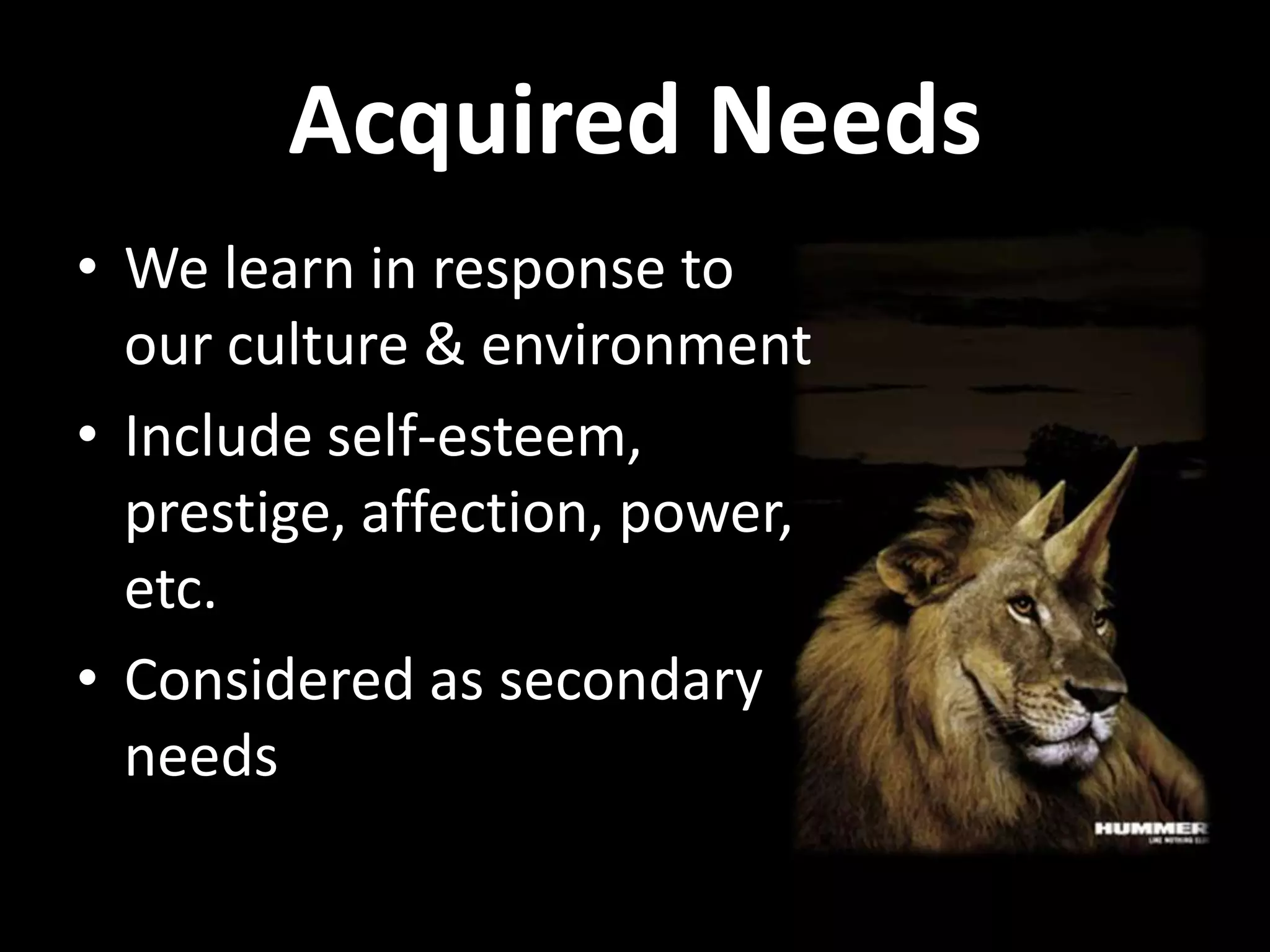 Acquired Needs
• We learn in response to
our culture & environment
• Include self-esteem,
prestige, affection, power,
etc.
• Considered as secondary
needs
 