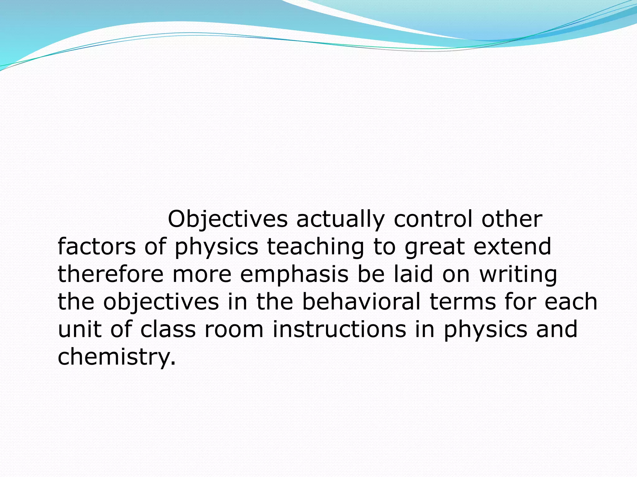 Objectives actually control other
factors of physics teaching to great extend
therefore more emphasis be laid on writing
the objectives in the behavioral terms for each
unit of class room instructions in physics and
chemistry.
 