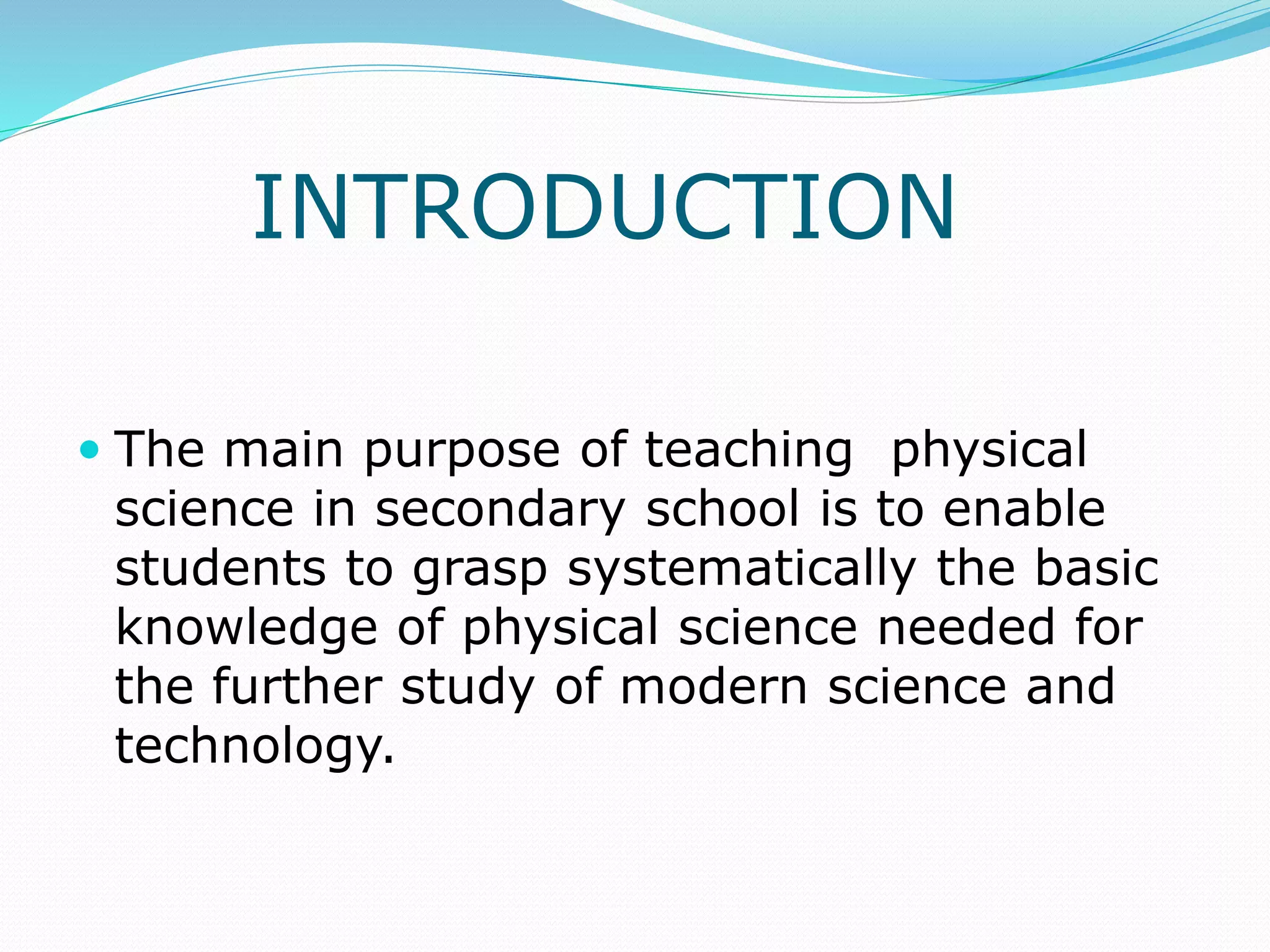 INTRODUCTION
 The main purpose of teaching physical
science in secondary school is to enable
students to grasp systematically the basic
knowledge of physical science needed for
the further study of modern science and
technology.
 