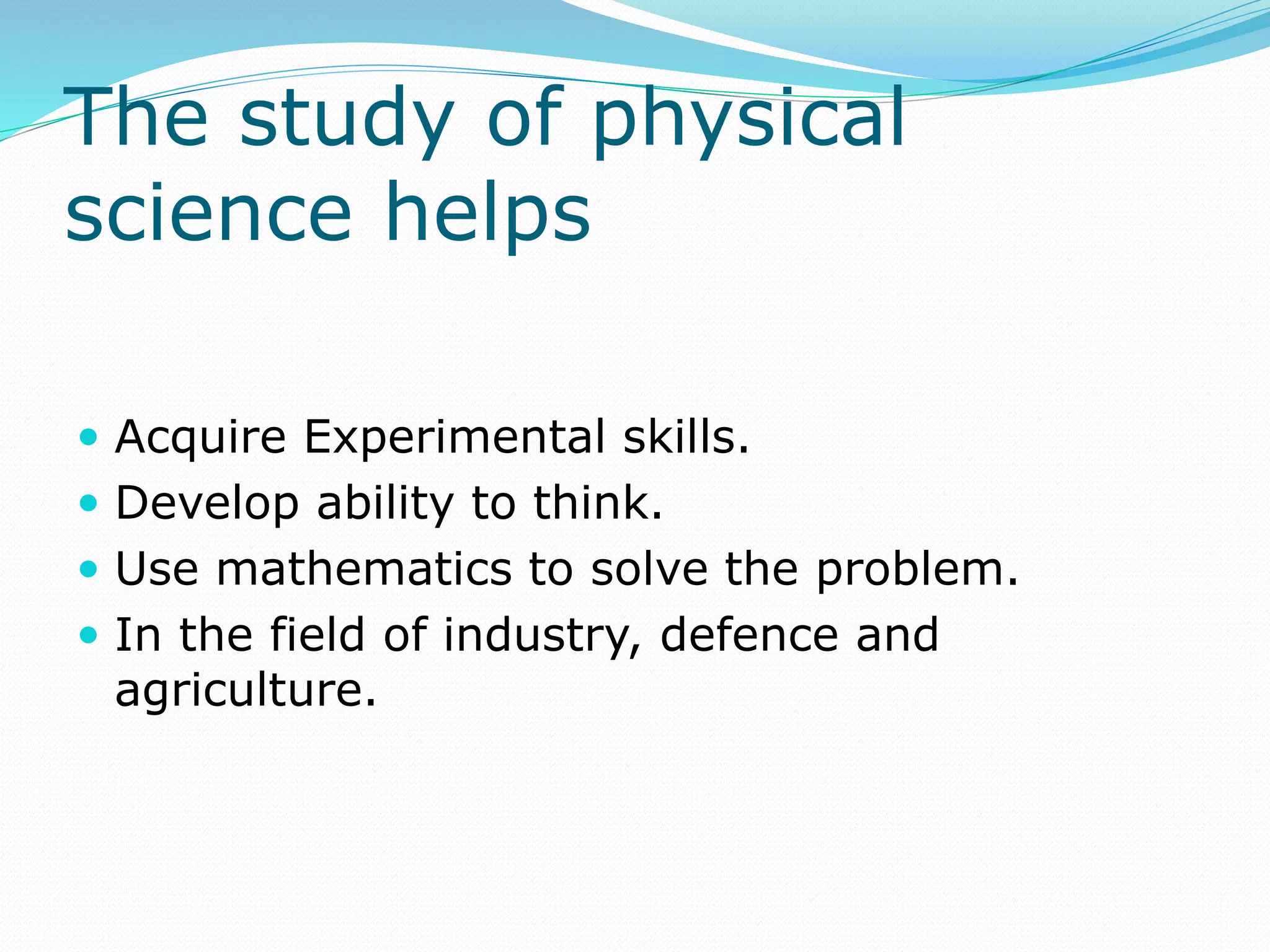 The study of physical
science helps
 Acquire Experimental skills.
 Develop ability to think.
 Use mathematics to solve the problem.
 In the field of industry, defence and
agriculture.
 