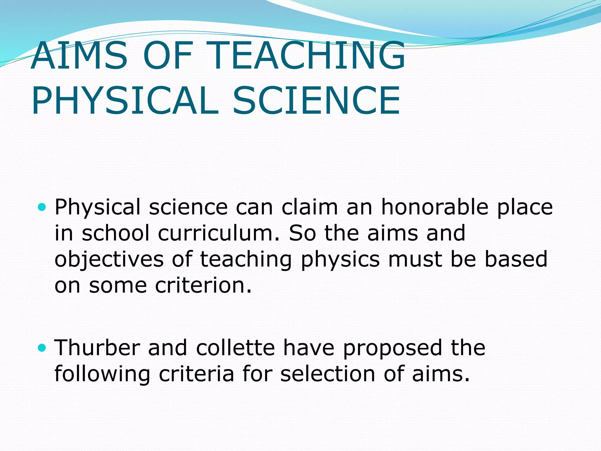 AIMS OF TEACHING
PHYSICAL SCIENCE
 Physical science can claim an honorable place
in school curriculum. So the aims and
objectives of teaching physics must be based
on some criterion.
 Thurber and collette have proposed the
following criteria for selection of aims.
 