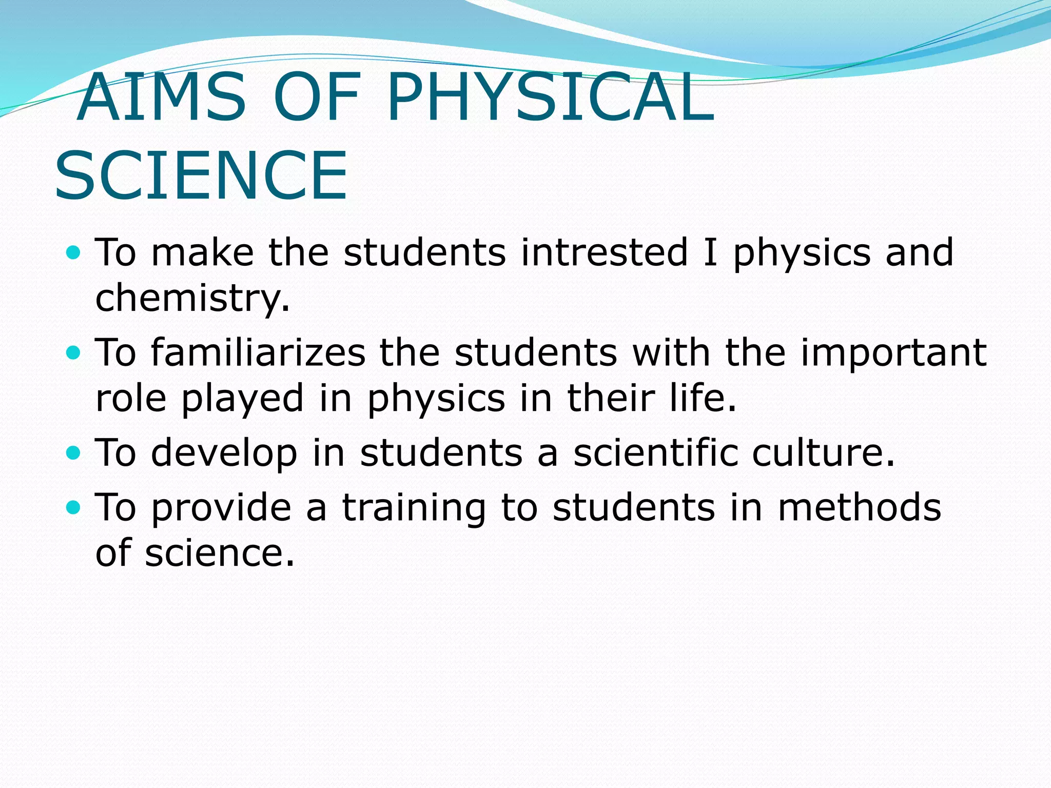 AIMS OF PHYSICAL
SCIENCE
 To make the students intrested I physics and
chemistry.
 To familiarizes the students with the important
role played in physics in their life.
 To develop in students a scientific culture.
 To provide a training to students in methods
of science.
 
