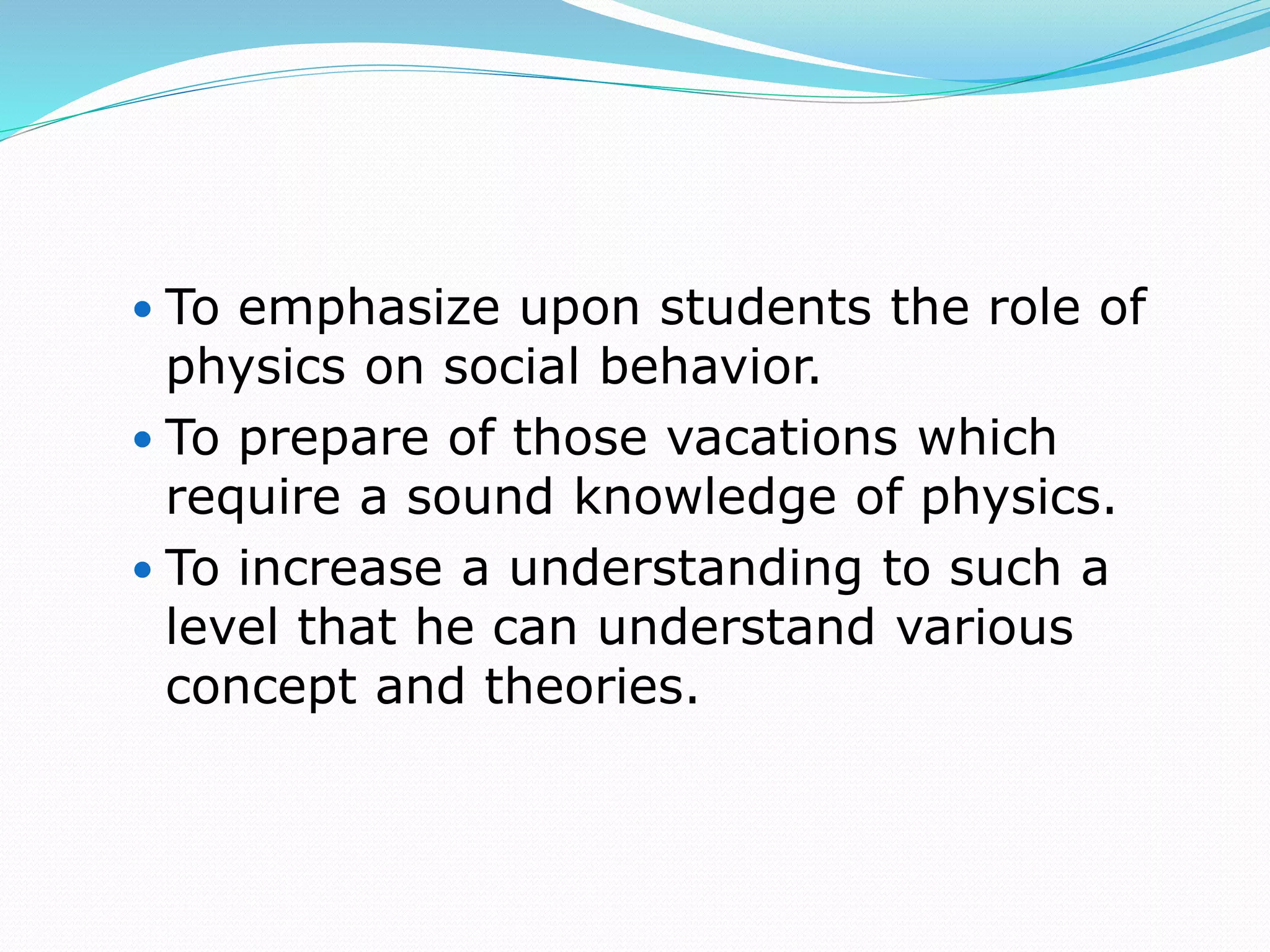  To emphasize upon students the role of
physics on social behavior.
 To prepare of those vacations which
require a sound knowledge of physics.
 To increase a understanding to such a
level that he can understand various
concept and theories.
 