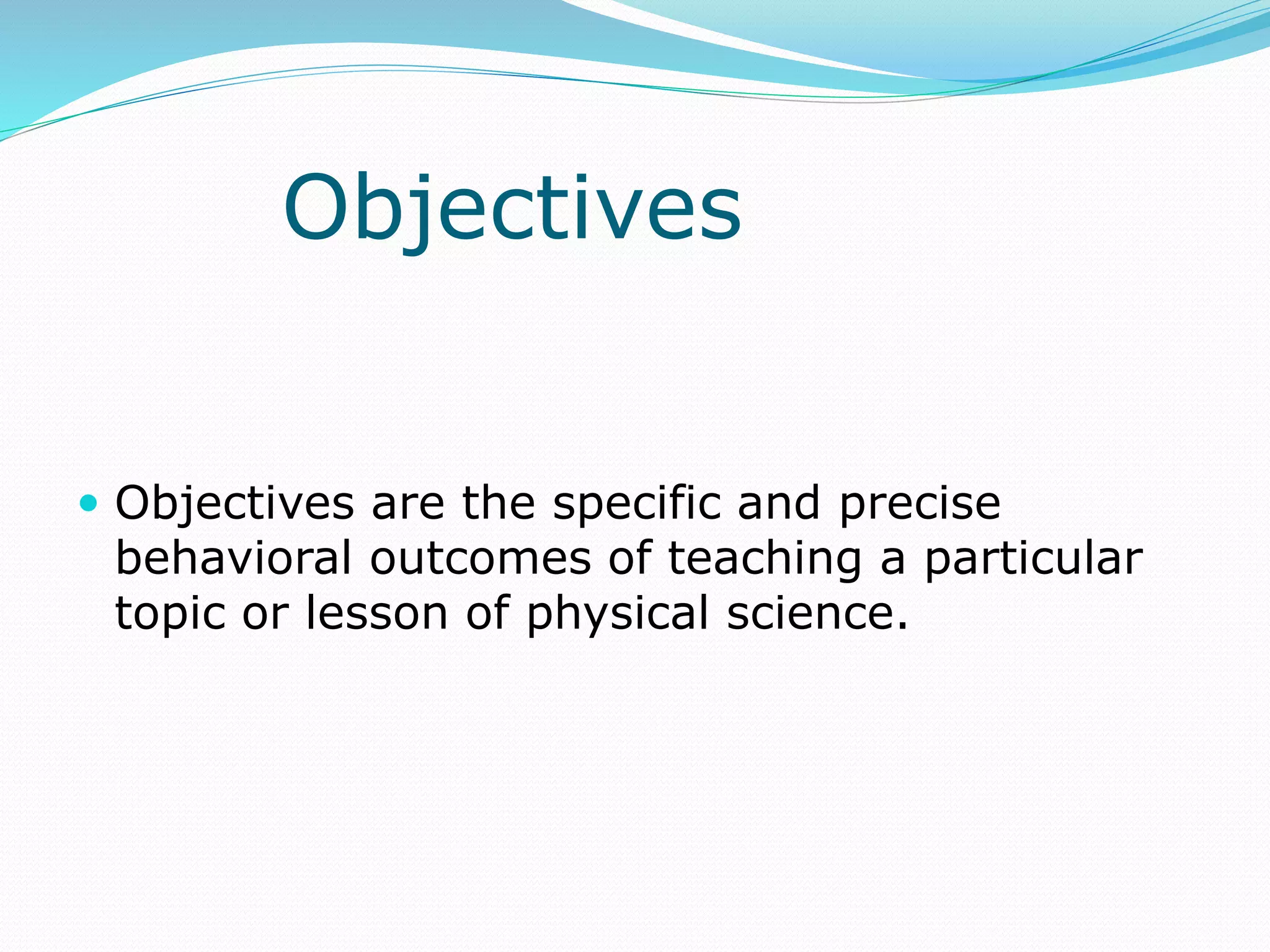 Objectives
 Objectives are the specific and precise
behavioral outcomes of teaching a particular
topic or lesson of physical science.
 