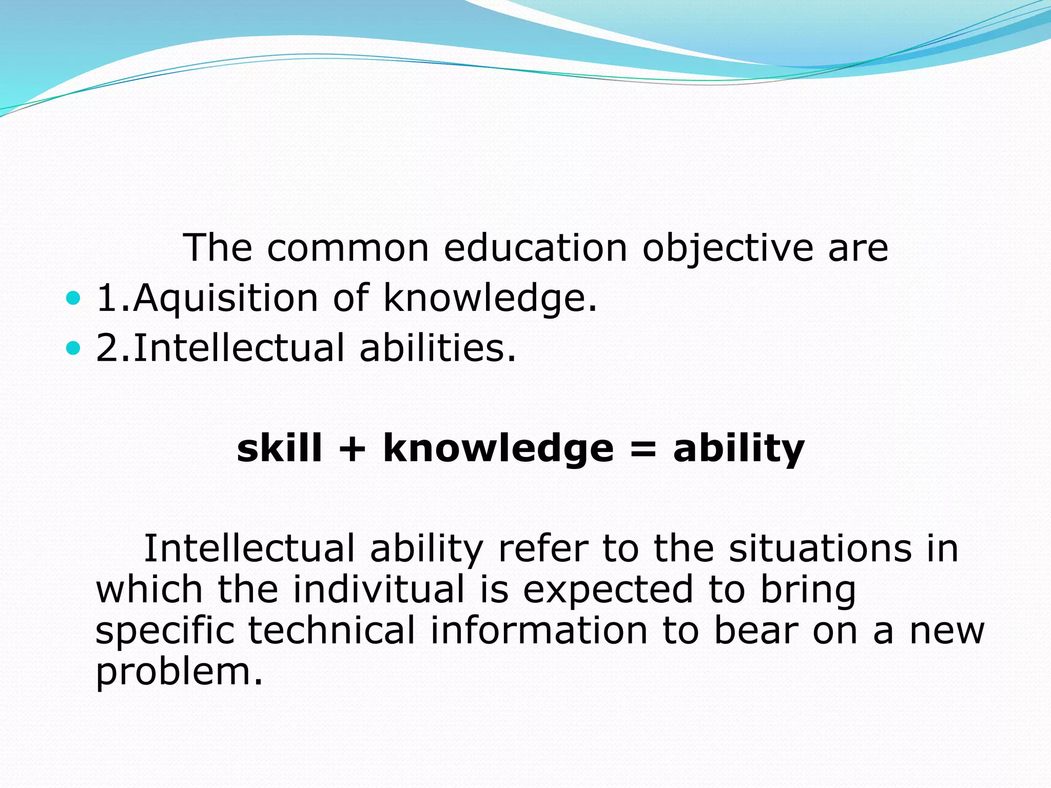 The common education objective are
 1.Aquisition of knowledge.
 2.Intellectual abilities.
skill + knowledge = ability
Intellectual ability refer to the situations in
which the indivitual is expected to bring
specific technical information to bear on a new
problem.
 