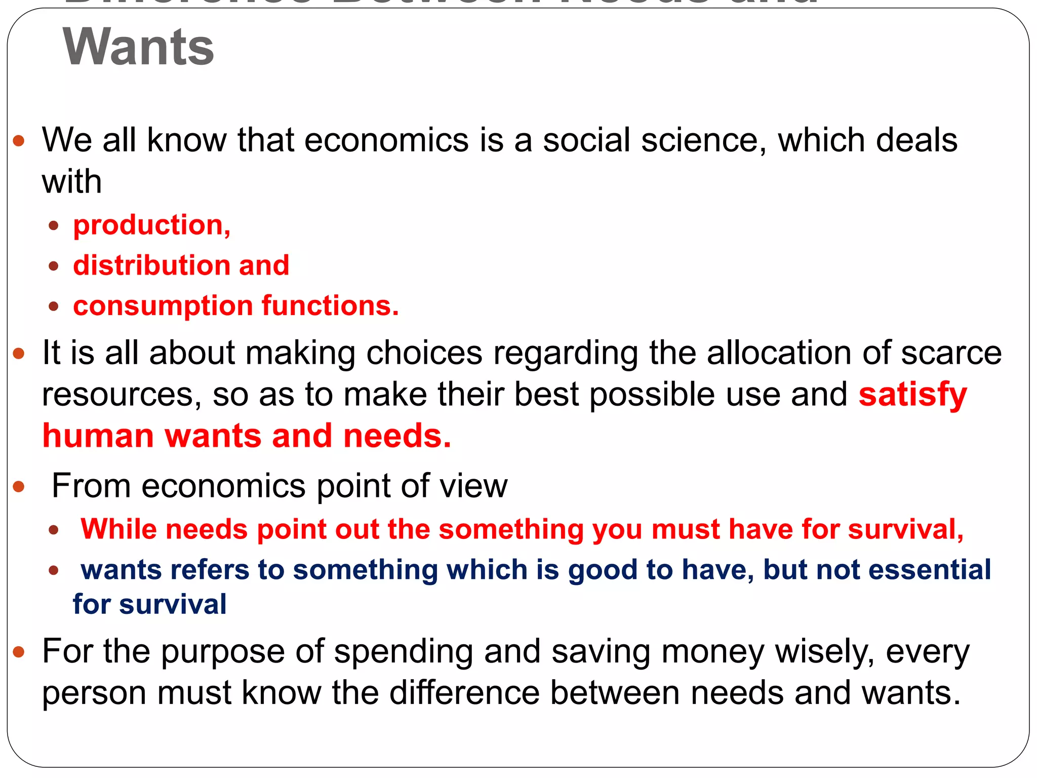 Difference Between Needs and
Wants
 We all know that economics is a social science, which deals
with
 production,
 distribution and
 consumption functions.
 It is all about making choices regarding the allocation of scarce
resources, so as to make their best possible use and satisfy
human wants and needs.
 From economics point of view
 While needs point out the something you must have for survival,
 wants refers to something which is good to have, but not essential
for survival
 For the purpose of spending and saving money wisely, every
person must know the difference between needs and wants.
 