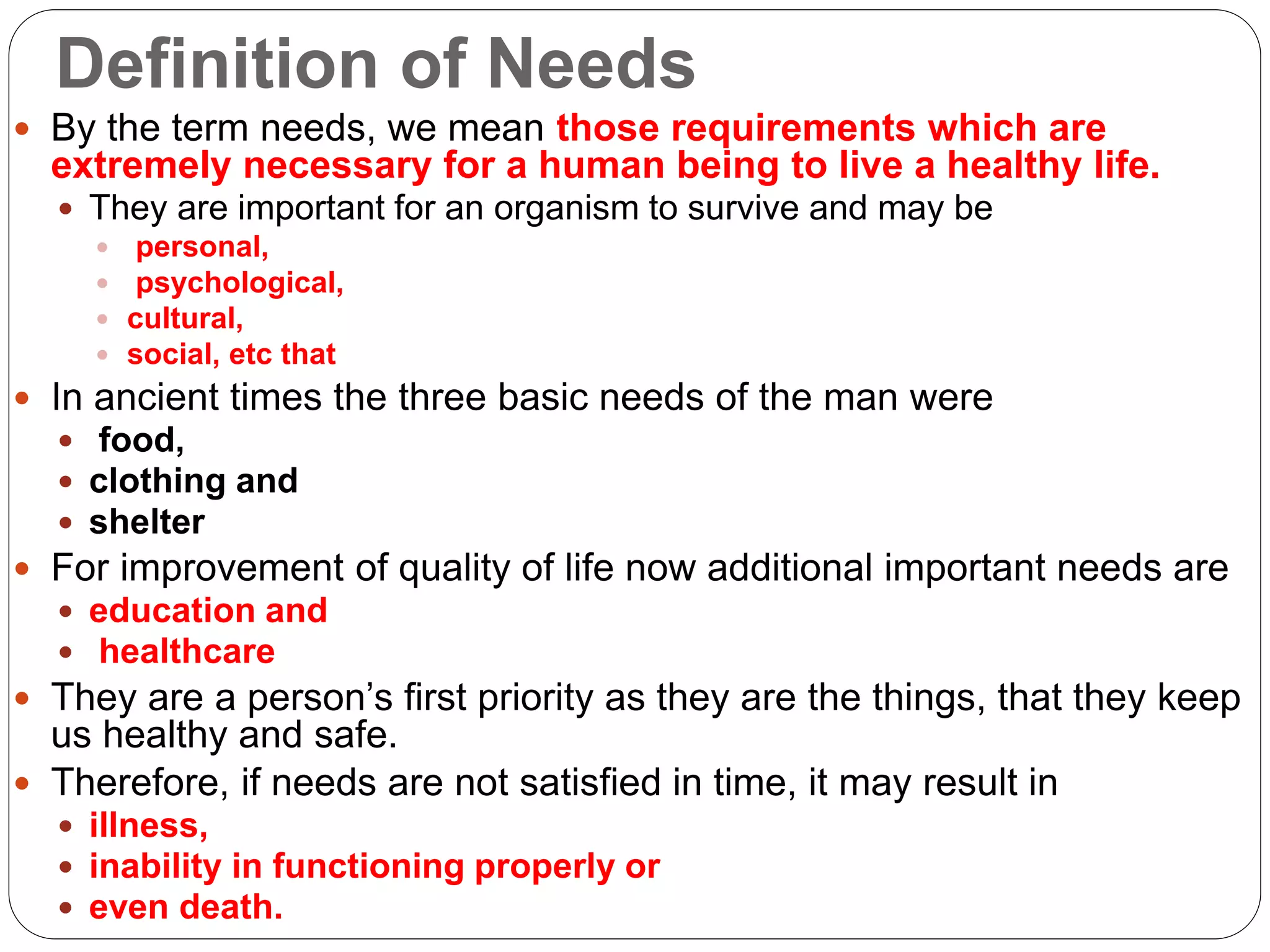 Definition of Needs
 By the term needs, we mean those requirements which are
extremely necessary for a human being to live a healthy life.
 They are important for an organism to survive and may be
 personal,
 psychological,
 cultural,
 social, etc that
 In ancient times the three basic needs of the man were
 food,
 clothing and
 shelter
 For improvement of quality of life now additional important needs are
 education and
 healthcare
 They are a person’s first priority as they are the things, that they keep
us healthy and safe.
 Therefore, if needs are not satisfied in time, it may result in
 illness,
 inability in functioning properly or
 even death.
 