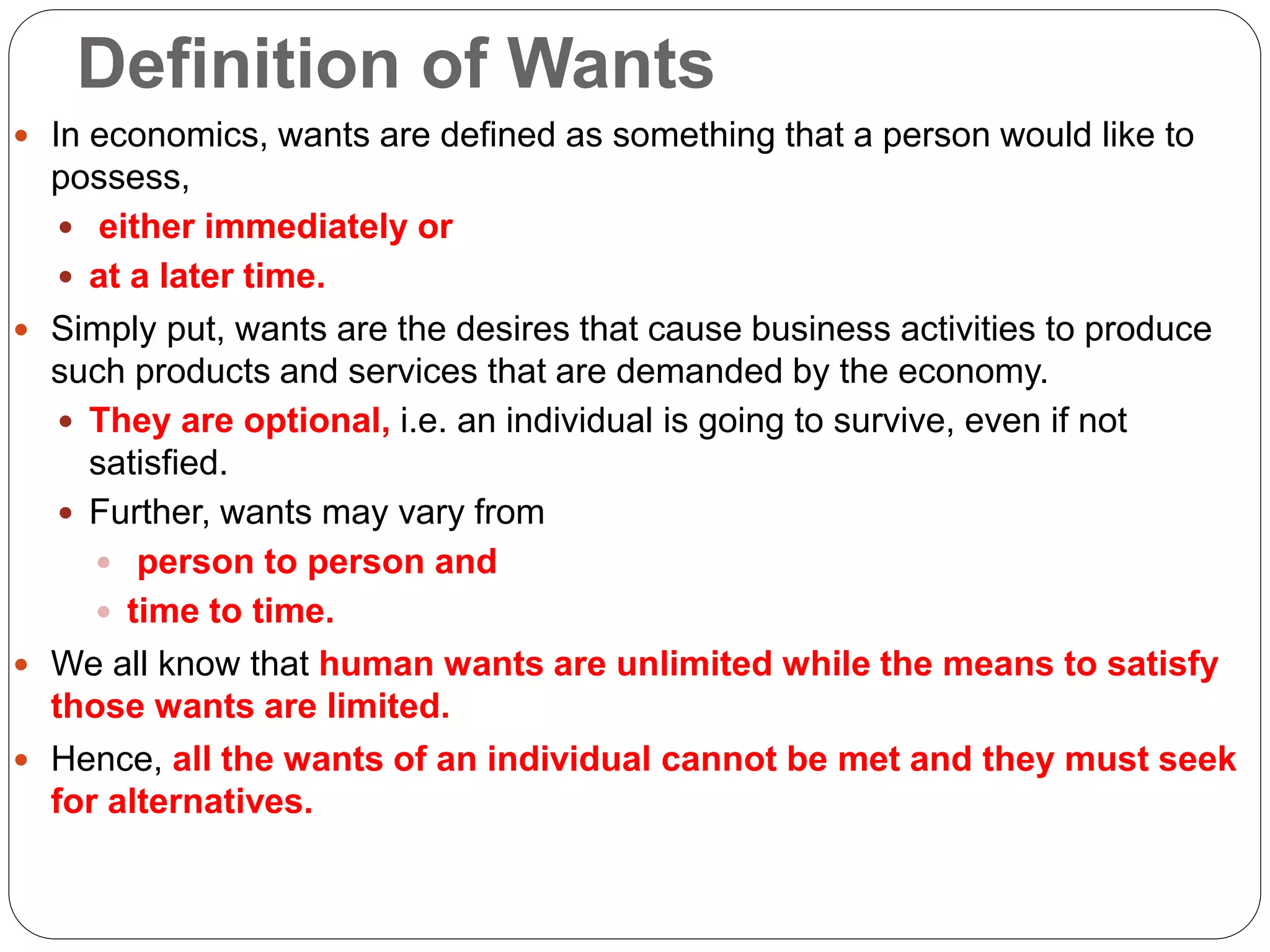 Definition of Wants
 In economics, wants are defined as something that a person would like to
possess,
 either immediately or
 at a later time.
 Simply put, wants are the desires that cause business activities to produce
such products and services that are demanded by the economy.
 They are optional, i.e. an individual is going to survive, even if not
satisfied.
 Further, wants may vary from
 person to person and
 time to time.
 We all know that human wants are unlimited while the means to satisfy
those wants are limited.
 Hence, all the wants of an individual cannot be met and they must seek
for alternatives.
 