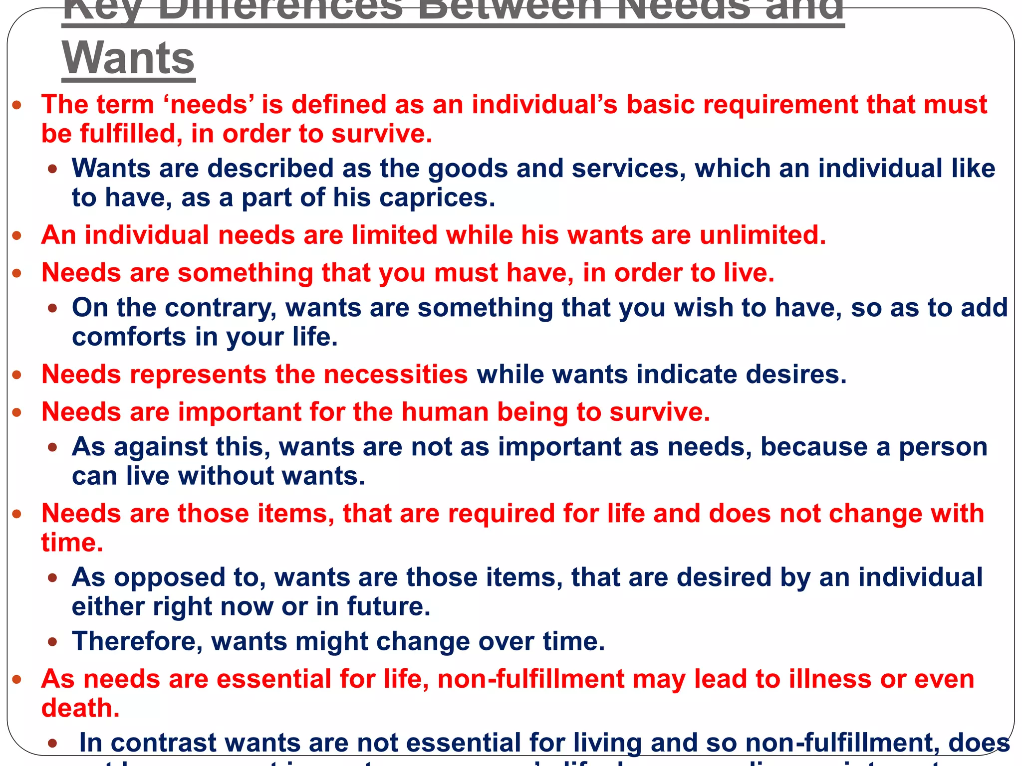 Key Differences Between Needs and
Wants
 The term ‘needs’ is defined as an individual’s basic requirement that must
be fulfilled, in order to survive.
 Wants are described as the goods and services, which an individual like
to have, as a part of his caprices.
 An individual needs are limited while his wants are unlimited.
 Needs are something that you must have, in order to live.
 On the contrary, wants are something that you wish to have, so as to add
comforts in your life.
 Needs represents the necessities while wants indicate desires.
 Needs are important for the human being to survive.
 As against this, wants are not as important as needs, because a person
can live without wants.
 Needs are those items, that are required for life and does not change with
time.
 As opposed to, wants are those items, that are desired by an individual
either right now or in future.
 Therefore, wants might change over time.
 As needs are essential for life, non-fulfillment may lead to illness or even
death.
 In contrast wants are not essential for living and so non-fulfillment, does
 