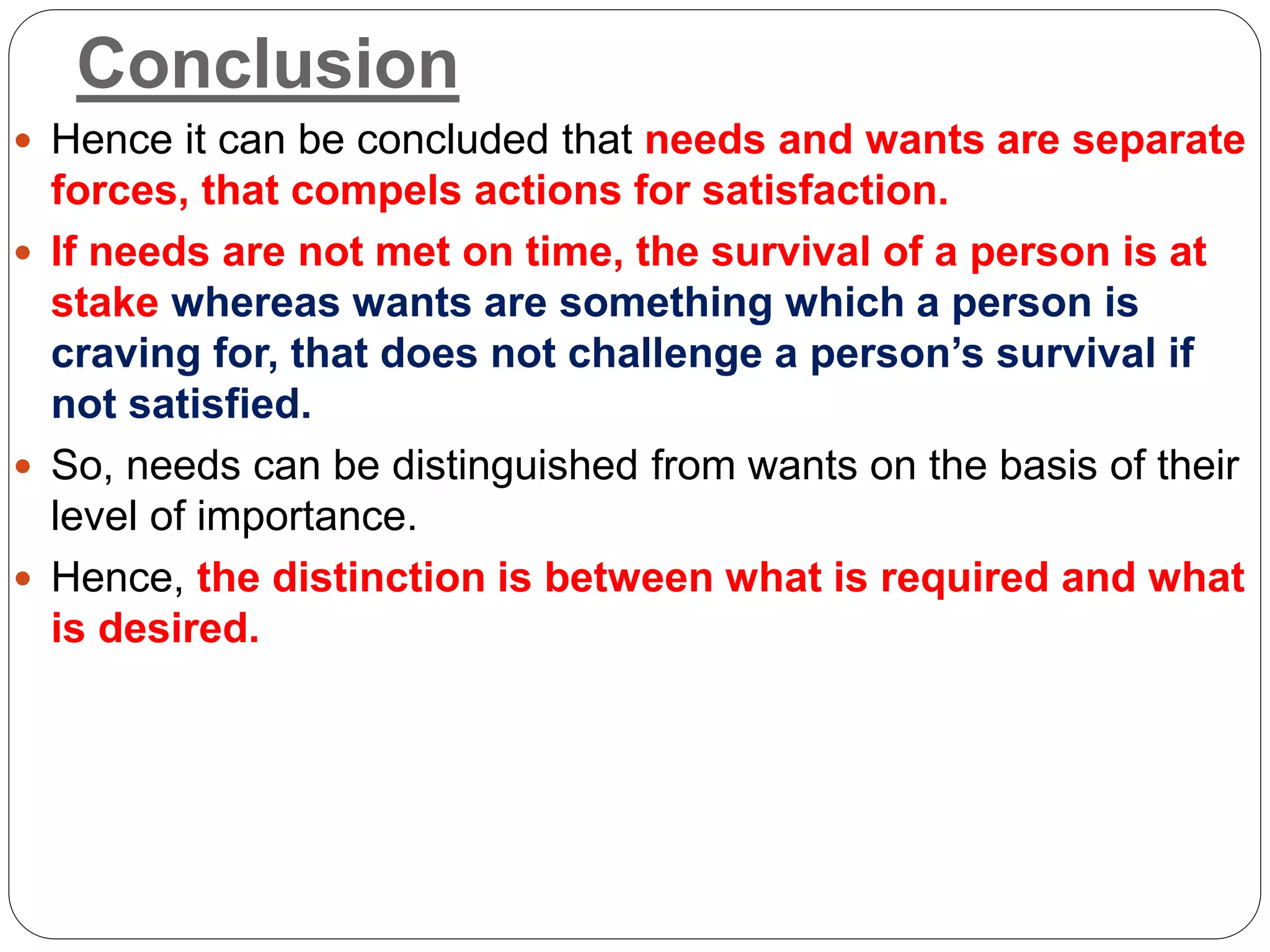 Conclusion
 Hence it can be concluded that needs and wants are separate
forces, that compels actions for satisfaction.
 If needs are not met on time, the survival of a person is at
stake whereas wants are something which a person is
craving for, that does not challenge a person’s survival if
not satisfied.
 So, needs can be distinguished from wants on the basis of their
level of importance.
 Hence, the distinction is between what is required and what
is desired.
 