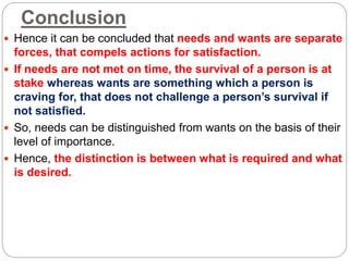 Conclusion
 Hence it can be concluded that needs and wants are separate
forces, that compels actions for satisfaction.
 If needs are not met on time, the survival of a person is at
stake whereas wants are something which a person is
craving for, that does not challenge a person’s survival if
not satisfied.
 So, needs can be distinguished from wants on the basis of their
level of importance.
 Hence, the distinction is between what is required and what
is desired.
 