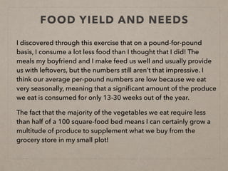 FOOD YIELD AND NEEDS
I discovered through this exercise that on a pound-for-pound
basis, I consume a lot less food than I thought that I did! The
meals my boyfriend and I make feed us well and usually provide
us with leftovers, but the numbers still aren’t that impressive. I
think our average per-pound numbers are low because we eat
very seasonally, meaning that a signiﬁcant amount of the produce
we eat is consumed for only 13-30 weeks out of the year.
The fact that the majority of the vegetables we eat require less
than half of a 100 square-food bed means I can certainly grow a
multitude of produce to supplement what we buy from the
grocery store in my small plot!
 