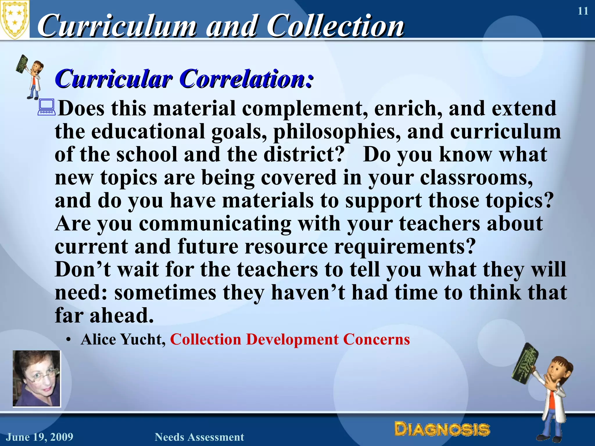 Curriculum and Collection Curricular Correlation:    Does this material complement, enrich, and extend the educational goals, philosophies, and curriculum of the school and the district?   Do you know what new topics are being covered in your classrooms, and do you have materials to support those topics?  Are you communicating with your teachers about current and future resource requirements?  Don’t wait for the teachers to tell you what they will need: sometimes they haven’t had time to think that far ahead.    Alice Yucht,  Collection Development Concerns June 19, 2009 Needs Assessment 
