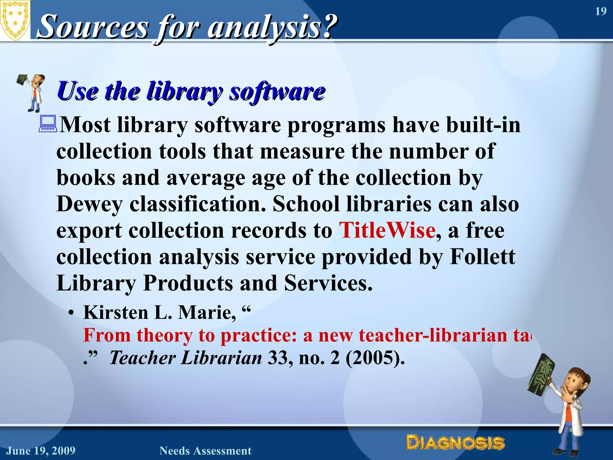 Sources for analysis? Use the library software Most library software programs have built-in collection tools that measure the number of books and average age of the collection by Dewey classification. School libraries can also export collection records to  TitleWise , a free collection analysis service provided by Follett Library Products and Services. Kirsten L. Marie, “ From theory to practice: a new teacher-librarian tackles 1ibrary assessment .”  Teacher Librarian  33, no. 2 (2005). June 19, 2009 Needs Assessment 