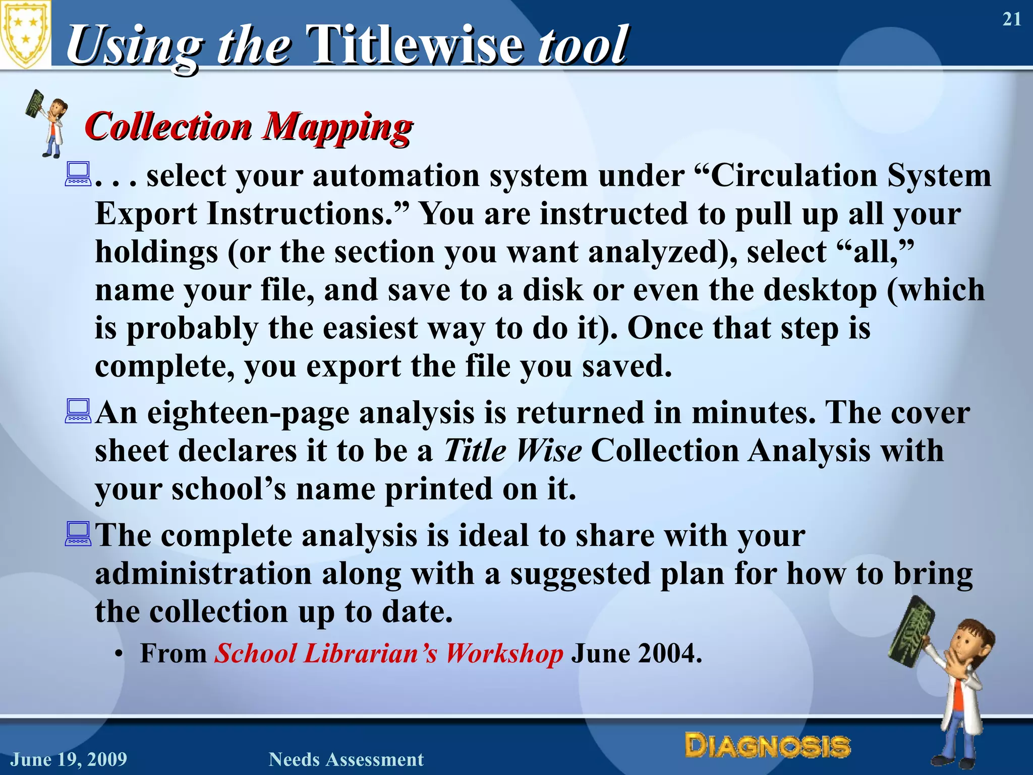 Using the  Titlewise  tool Collection Mapping . . . select your automation system under “Circulation System Export Instructions.” You are instructed to pull up all your holdings (or the section you want analyzed), select “all,” name your file, and save to a disk or even the desktop (which is probably the easiest way to do it). Once that step is complete, you export the file you saved.  An eighteen-page analysis is returned in minutes. The cover sheet declares it to be a  Title Wise  Collection Analysis with your school’s name printed on it.  The complete analysis is ideal to share with your administration along with a suggested plan for how to bring the collection up to date. From  School Librarian’s Workshop   June 2004. June 19, 2009 Needs Assessment 